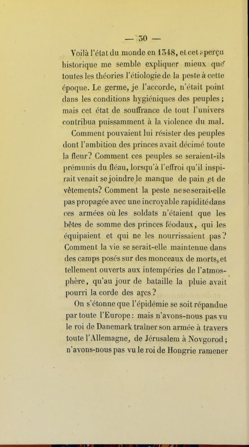 — 50 — Voilà Télat du monde en 1548, el cet aperçu historique me semble expliquer mieux que' toutes les théories l'étiologie de la peste à cette époque. Le germe, je l'accorde, n'était point dans les conditions hygiéniques des peuples ; mais cet état de souffrance de tout l'univers contribua puissamment à la violence du mal. Comment pouvaient lui résister des peuples dont l'ambition des princes avait décimé toute la fleur? Comment ces peuples se seraient-ils prémunis du fléau, lorsqu'à l'eftroi qu'il inspi- rait venait se joindre le manque de pain .et de vêtements? Comment la peste ne se serait-elle pas propagée avec une incroyable rapidité dans ces armées où les soldats n'étaient que les bêtes de somme des princes féodaux, qui les équipaient et qui ne les nourrissaient pas ? Comment la vie se serait-elle maintenue dans des camps posés sur des monceaux de morts, et tellement ouverts aux intempéries de l'atmos- phère, qu'au jour de bataille la pluie avait pourri la corde des açcs ? On s'étonne que l'épidémie se soit répandue par toute l'Europe : mais n'avons-nous pas vu le roi de Danemark traîner son armée à travers toute l'Allemagne^ de Jérusalem à Novgorod ; n'avons-nous pas vu le roi de Hongrie ramener