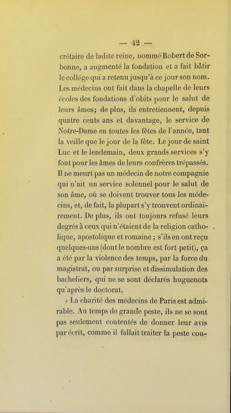 crétaire de ladite reine, nommé Robert de Sor- bonne, a augmenté la fondation et a fait bâtir le collège qui a retenu jusqu'à ce jour son nom. Les médecins ont fait dans la chapelle de leurs écoles des fondations d'obits pour le salut de leurs âmes; déplus, ils entretiennent, depuis quatre cents ans et davantage, le service de Notre-Dame en toutes les fêtes de l'année, tant la veille que le jour de la fête. Le jour de saint Luc et le lendemain, deux grands services s'y font pour les âmes de leurs confrères trépassés. Il ne meurt pas un médecin de notre compagnie qui n'ait un service solennel pour le salut de son âme, où se doivent trouver tous les méde- cins, et, de fait, la plupart s'y trouvent ordinai- rement. De plus, ils ont toujours refusé leurs degrés à ceux qui n'étaient de la religion catho- . lique, apostolique et romaine ; s'ils en ont reçu quelques-uns (dont le nombre est fort petit), ça a été par la violence des temps, par la force du magistrat, ou par surprise et dissimulation des bacheliers, qui ne se sont déclarés huguenots qu'après le doctorat. » La charité des médecins de Paris est admi- rable. Au temps de grande peste, ils ne se sont pas seulement contentés de donner leur avis par écrit, comme il fallait traiter la peste cou-