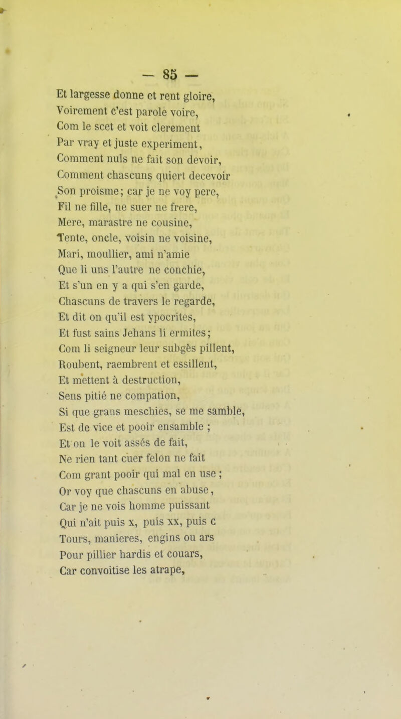 Et largesse donne et rent gloire, Voirement c'est parole voire, Com le scet et voit clerement Par vray et juste experiment, Comment nuls ne fait son devoir, Comment chascuns quiert décevoir ^Son proisme; car je ne voy pere, Fil ne fille, ne suer ne frcre, Mere, marastre ne cousine. Tente, oncle, voisin ne voisine. Mari, mouiller, ami n'aniie Que 11 uns Tautre ne concilie, Et s'un en y a qui s'en garde, Chascuns de travers le regarde. Et dit on qu'il est ypocrites, Et fust sains Jehans li ermites; Com li seigneur leur subgès pillent, Roubent, raembrent et essillent. Et m'ettent à destruction. Sens pitié ne compation, Si que graiis mescbies, se me samble, Est de vice et pooir ensamble ; Et on le voit assés de fait, Ne rien tant cuer félon ne fait Com grant pooir qui mal en use ; Or voy que chascuns en abuse, Car je ne vois homme puissant Qui n'ait puis x, puis xx, puis c Tours, manières, engins ou ars Pour pilher hardis et couars, Car convoitise les atrape.