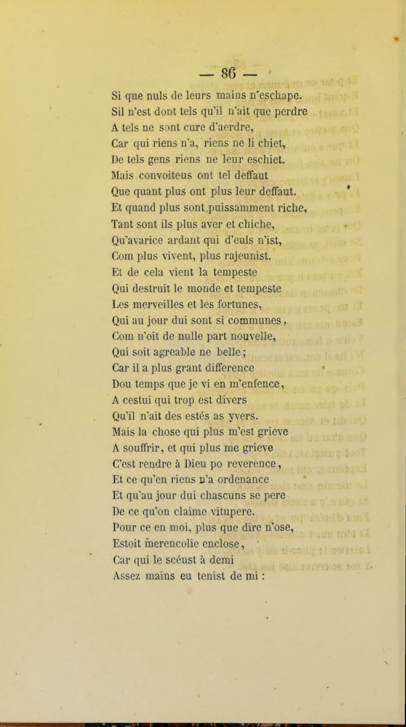 Si que nuls de leurs mains n'escliape. Sil n'est dont tels qu'il n'ait que perdre A tels ne sont cure d'aerdre, Car qui riens n'a, riens ne li cliiet, De tels gens riens ne leur eschiet. Mais convoite us ont tel deffaut Que quant plus ont plus leur deffaut. Et quand plus sont puissamment riche, Tant sont ils plus aver et chiche, Qu'avarice ardant qui d'euls n'ist, Com plus vivent, plus rajeunist. Et de cela vient la tempeste Qui destruit le monde et tempeste Les merveilles et les fortunes, Qui au jour dui sont si communes, Com n'oit de nulle part nouvelle. Qui soit agréable ne belle ; Car il a plus grant différence Dou temps que je vi en m'enfence, A cestui qui trop est divers Qu'il n'ait des estés as yvers. Mais la chose qui plus m'est grievc A souffrir, et qui plus me grieve C'est rendre à Dieu po révérence, Et ce qu'en riens u'a ordenance Et qu'au jour dui chascuns se pere De ce qu'on claime vitupère. Pour ce en moi, plus que dire n'ose, Estoit merencolic enclose, Car qui le scéust à demi Assez mains eu tenist de mi :