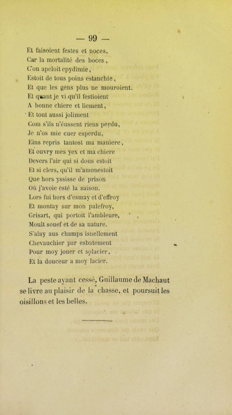 Et faisoiont festes et noces, Car la mortalité des boces, C'on apeloit epydimie, l'.stoit de tous poins estanchie, Et que les gens plus ne mouroient. Et qviant je vi qu'il festioient A bonne chiere et lienient, Et tout aussi joliment Coni s'ils n'eussent riens perdu, Je n'os mie cuer esperdu, Eins repris tantost ma manière, Et ouvry mes yex et ma chiere Devers l'air qui si dous estoit Et si clers, qu'il m'amonesloit Que hors yssisse de prison Uù j'avoie esté la saison. Lors fui hors d'esmay et d'effroy Et montay sur mon palefroy, Grisart, qui portoit l'ambleure. Moult souef et de sa nature. S'alay aus champs isnellcment (^hevauchier par esbatement ^ Pour moy jouer et splacier. Et la douceur a moy lacier. La peste ayant cessé, Guillaume de Macliaut se livre an plaisir de la chasse, et poursuit les oisillons et les belles.