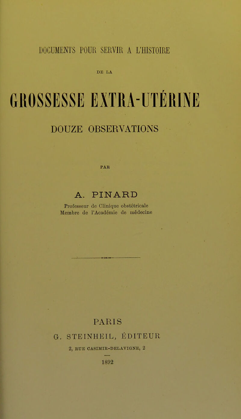 DOCUMENTS POUR SERVIR A L'HISTOIRE DE LA DOUZE OBSERVATIONS PAR A. PINARD Professeur de Clinique obstétricale Membre de l'Académie de médecine PARIS G. STEINHEIL, ÉDITEUR 2, RUE OASIMIR-DELAVIGNE, 2 1892