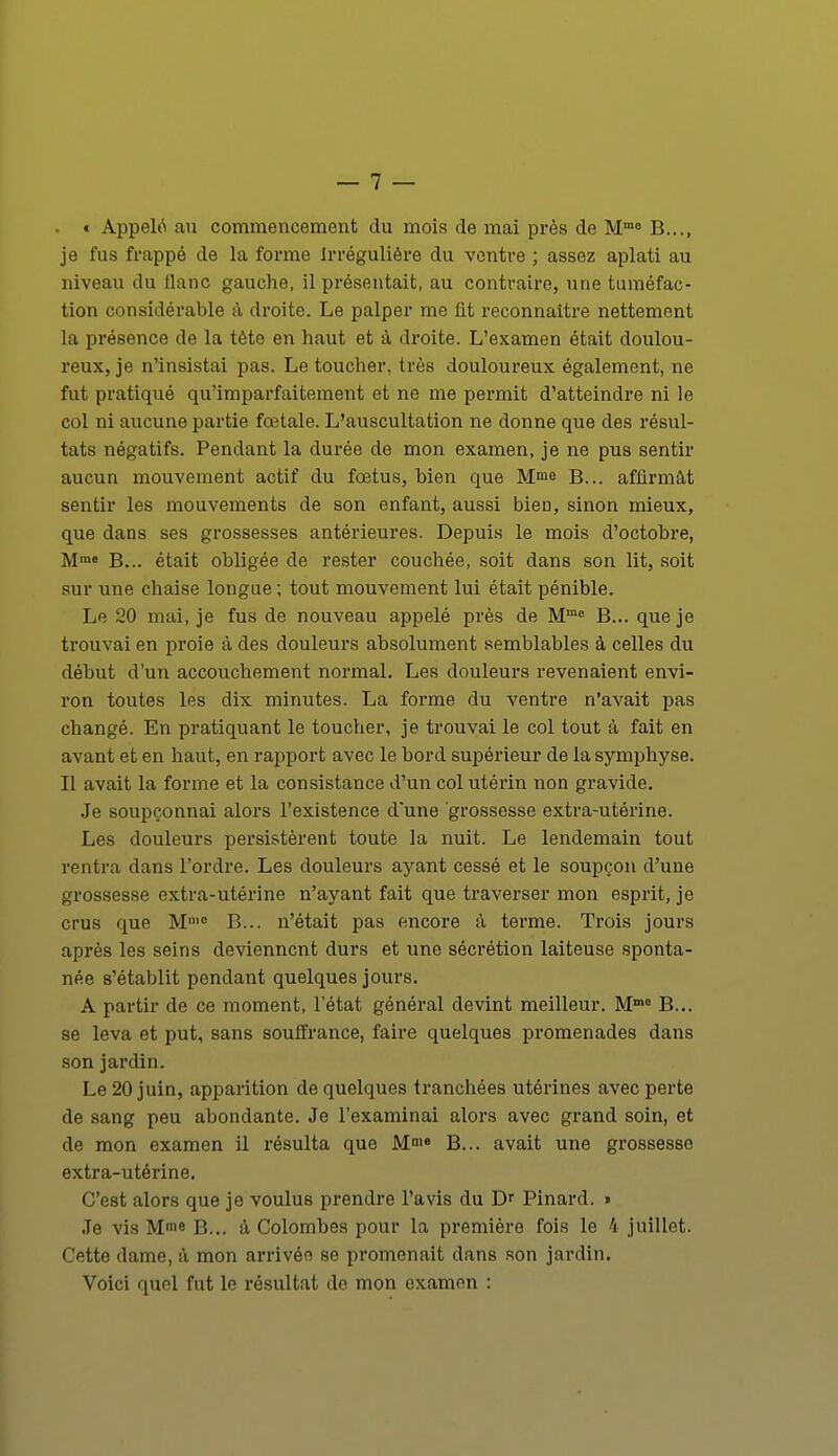 « Appelé au commencement du mois de mai près de Mmo B..., je fus frappé de la forme irrégulière du ventre ; assez aplati au niveau du liane gauche, il présentait, au contraire, une tuméfac- tion considérable à droite. Le palper me fit reconnaître nettement la présence de la tète en haut et à droite. L'examen était doulou- reux, je n'insistai pas. Le toucher, très douloureux également, ne fut pratiqué qu'imparfaitement et ne me permit d'atteindre ni le col ni aucune partie fœtale. L'auscultation ne donne que des résul- tats négatifs. Pendant la durée de mon examen, je ne pus sentir aucun mouvement actif du fœtus, bien que Mme B... affirmât sentir les mouvements de son enfant, aussi bien, sinon mieux, que dans ses grossesses antérieures. Depuis le mois d'octobre, Mme B... était obligée de rester couchée, soit dans son lit, soit sur une chaise longue ; tout mouvement lui était pénible. Le 20 mai, je fus de nouveau appelé près de Mme B... que je trouvai en proie à des douleurs absolument semblables à celles du début d'un accouchement normal. Les douleurs revenaient envi- ron toutes les dix minutes. La forme du ventre n'avait pas changé. En pratiquant le toucher, je trouvai le col tout à fait en avant et en haut, en rapport avec le bord supérieur de la symphyse. Il avait la forme et la consistance d'un col utérin non gravide. Je soupçonnai alors l'existence d'une grossesse extra-utérine. Les douleurs persistèrent toute la nuit. Le lendemain tout rentra dans l'ordre. Les douleurs ayant cessé et le soupçon d'une grossesse extra-utérine n'ayant fait que traverser mon esprit, je crus que M,,,e B... n'était pas encore à terme. Trois jours après les seins deviennent durs et une sécrétion laiteuse sponta- née s'établit pendant quelques jours. A partir de ce moment, l'état général devint meilleur. Mm0 B... se leva et put, sans souffrance, faire quelques promenades dans son jardin. Le 20 juin, apparition de quelques tranchées utérines avec perte de sang peu abondante. Je l'examinai alors avec grand soin, et de mon examen il résulta que Mme B... avait une grossesse extra-utérine. C'est alors que je voulus prendre l'avis du Dr Pinard. » Je vis Mme B... à Colombes pour la première fois le 4 juillet. Cette dame, à mon arrivée se promenait dans son jardin. Voici quel fut le résultat de mon examen :