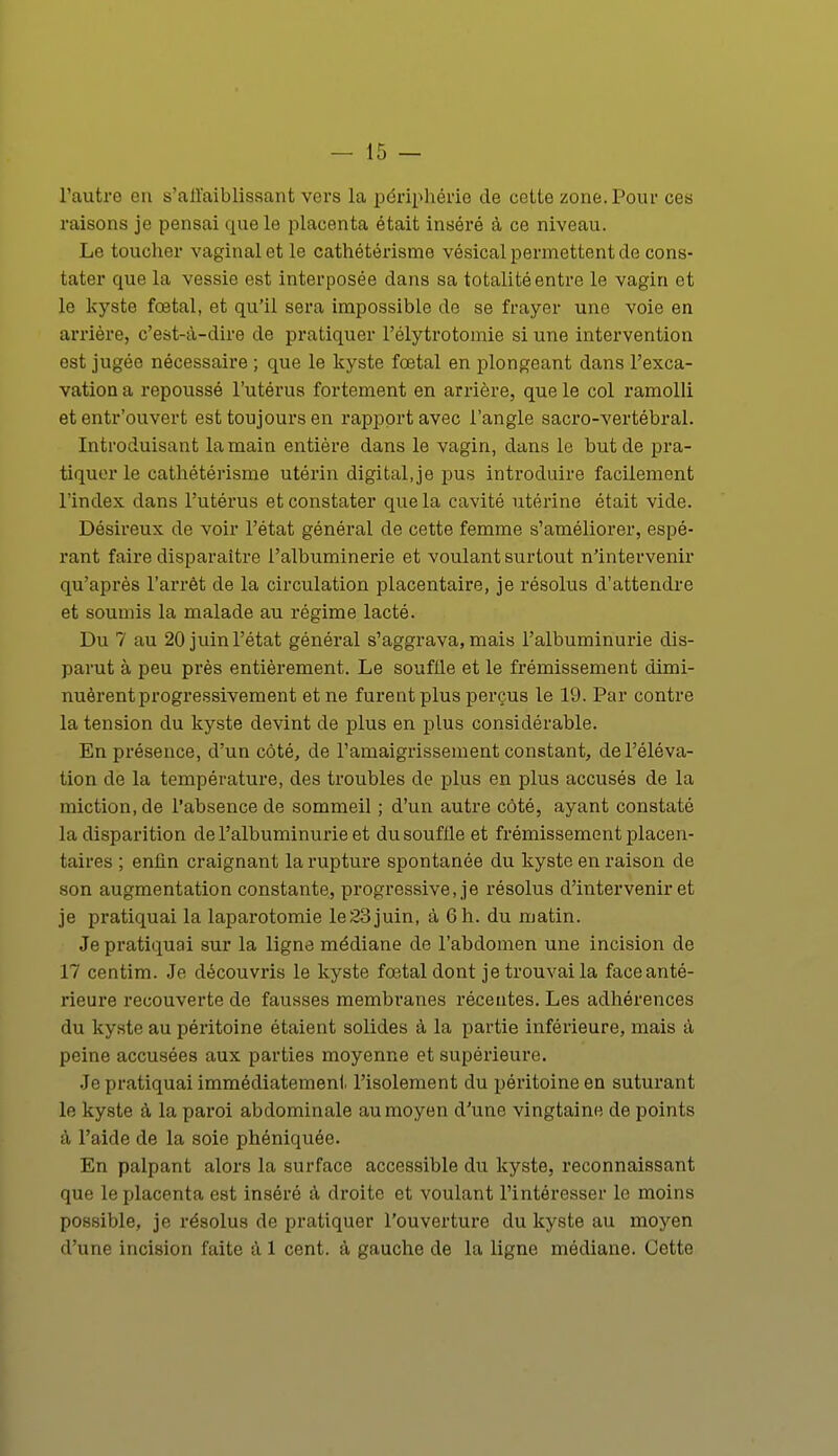 l'autre en s'all'aiblissant vers la périphérie de cette zone. Pour ces raisons je pensai que le placenta était inséré à ce niveau. Le toucher vaginal et le cathétérisme vésical permettent de cons- tater cpie la vessie est interposée dans sa totalité entre le vagin et le kyste foetal, et qu'il sera impossible de se frayer une voie en arrière, c'est-à-dire de pratiquer l'élytrotomie si une intervention est jugée nécessaire ; que le kyste foetal en plongeant dans l'exca- vation a repoussé l'utérus fortement en arrière, que le col ramolli et entr'ouvert est toujours en rapport avec l'angle sacro-vertébral. Introduisant la main entière dans le vagin, dans le but de pra- tiquer le cathétérisme utérin digital,je pus introduire facilement l'index dans l'utérus et constater que la cavité utérine était vide. Désireux de voir l'état général de cette femme s'améliorer, espé- rant faire disparaître l'albuminerie et voulant surtout n'intervenir qu'après l'arrêt de la circulation placentaire, je résolus d'attendre et soumis la malade au régime lacté. Du 7 au 20 juin l'état général s'aggrava, mais l'albuminurie dis- parut à peu près entièrement. Le souflle et le frémissement dimi- nuèrent progressivement et ne furent plus perçus le 19. Par contre la tension du kyste devint de plus en plus considérable. En présence, d'un côté, de l'amaigrissement constant, de l'éléva- tion de la température, des troubles de plus en plus accusés de la miction.de l'absence de sommeil ; d'un autre côté, ayant constaté la disparition de l'albuminurie et du souflle et frémissement placen- taires ; eniln craignant la rupture spontanée du kyste en raison de son augmentation constante, progressive, je résolus d'intervenir et je pratiquai la laparotomie le23juin, à 6h. du matin. Je pratiquai sur la ligne médiane de l'abdomen une incision de 17 centim. Je découvris le kyste fœtal dont je trouvai la face anté- rieure recouverte de fausses membranes récentes. Les adhérences du kyste au péritoine étaient solides à la partie inférieure, mais à peine accusées aux parties moyenne et supérieure. Je pratiquai immédiatement l'isolement du péritoine en suturant le kyste à la paroi abdominale au moyen d'une vingtaine de points à l'aide de la soie phéniquée. En palpant alors la surface accessible du kyste, reconnaissant que le placenta est inséré à droite et voulant l'intéresser le moins possible, je résolus de pratiquer l'ouverture du kyste au moyen d'une incision faite à 1 cent, à gauche de la ligne médiane. Cette