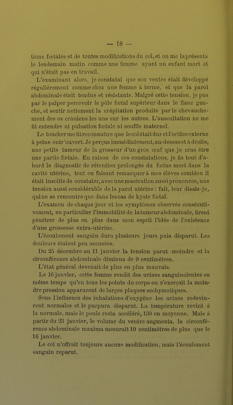 tions fœtales et de toutes modifications du col, et on me laprésenta le lendemain matin comme une femme ayant un enfant mort et qui n'était pas en travail. L'examinant alors, je constatai que son ventre était développé régulièrement comme chez une femme à terme, et que la paroi abdominale était tendue et résistante. Malgré cette tension, je pus par le palper percevoir le pôle fœtal supérieur dans le flanc gau- che, et sentir nettement la crépitation produite parle chevauche- ment des os crâniens les uns sur les autres. L'auscultation ne me fit entendre ni pulsation fœtale ni souffle maternel. Le toucher me fit reconnaître que le col était dur et l'orifice externe à peine entr'ouvert. Je perçus immédiatement, au-dessus et à droite, une petite tumeur de la grosseur d'un gros œuf que je crus être une partie fœtale. En raison de ces constatations, je fis tout d'a- bord le diagnostic de rétention prolongée du fœtus mort dans la cavité utérine, tout en faisant remarquera mes élèves combien il était insolite de constater, avec une macération aussi prononcée, une tension aussi considérable de la paroi utérine: fait, leur disais-je, qui ne se rencontre que dans les cas de kyste fœtal. L'examen de chaque jour et les symptômes observés consécuti- vement, en particulier l'immobilité de la tumeur abdominale, firent pénétrer de plus en plus dans mon esprit l'idée de l'existence d'une grossesse extra-utérine. L'écoulement sanguin dura plusieurs jours puis disparut. Les douleurs étaient peu accusées. Du 25 décembre au 11 janvier la tension parut moindre et la circonférence abdominale diminua de 9 centimètres. L'état général devenait de plus en plus mauvais. Le 16 janvier, cette femme rendit des urines sanguinolentes en même temps qu'en tous les points du corps ou s'exerçait la moin- dre pression apparurent de larges plaques ecchymotiques. Sous l'influence des inhalations d'oxygène les urines redevin- rent normales et le purpura disparut. La température revint à la normale, mais le pouls resta accéléré, 130 en moyenne. Mais à partir du 23 janvier, le volume du ventre augmenta, la circonfé- rence abdominale maxima mesurait 10 centimètres de plus que le 16 janvier. Le col n'offrait toujours aucune modification, mais l'écoulement sanguin reparut.