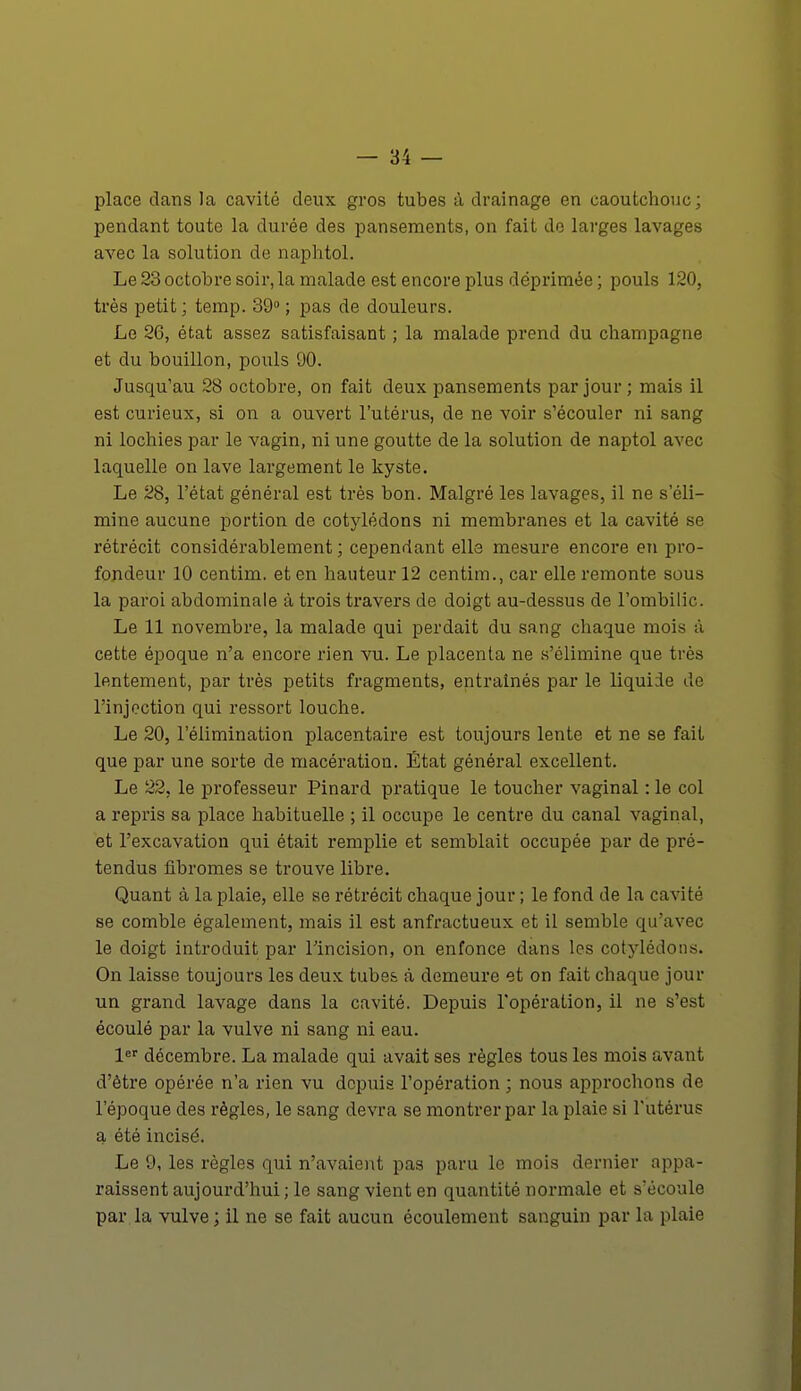 place dans la cavité deux gros tubes à drainage en caoutchouc; pendant toute la durée des pansements, on fait de larges lavages avec la solution de naphtol. Le 23 octobre soir, la malade est encore plus déprimée ; pouls 120, très petit ; temp. 39° ; pas de douleurs. Le 26, état assez satisfaisant ; la malade prend du Champagne et du bouillon, pouls 90. Jusqu'au 28 octobre, on fait deux pansements par jour ; mais il est curieux, si on a ouvert l'utérus, de ne voir s'écouler ni sang ni lochies par le vagin, ni une goutte de la solution de naptol avec laquelle on lave largement le kyste. Le 28, l'état général est très bon. Malgré les lavages, il ne s'éli- mine aucune portion de cotylédons ni membranes et la cavité se rétrécit considérablement; cependant elle mesure encore en pro- fondeur 10 centim. et en hauteur 12 centim., car elle remonte sous la paroi abdominale à trois travers de doigt au-dessus de l'ombilic. Le 11 novembre, la malade qui perdait du sang chaque mois à cette époque n'a encore rien vu. Le placenta ne s'élimine que très lentement, par très petits fragments, entraînés par le liquide de l'injection qui ressort louche. Le 20, l'élimination placentaire est toujours lente et ne se fait que par une sorte de macération. État général excellent. Le 22, le professeur Pinard pratique le toucher vaginal : le col a repris sa place habituelle ; il occupe le centre du canal vaginal, et l'excavation qui était remplie et semblait occupée par de pré- tendus fibromes se trouve libre. Quant à la plaie, elle se rétrécit chaque jour ; le fond de la cavité se comble également, mais il est anfractueux et il semble qu'avec le doigt introduit par l'incision, on enfonce dans les cotylédons. On laisse toujours les deux tubes à demeure et on fait chaque jour un grand lavage dans la cavité. Depuis l'opération, il ne s'est écoulé par la vulve ni sang ni eau. 1er décembre. La malade qui avait ses règles tous les mois avant d'être opérée n'a rien vu depuis l'opération ; nous approchons de l'époque des règles, le sang devra se montrer par la plaie si l'utérus a été incisé. Le 9, les règles qui n'avaient pas paru le mois dernier appa- raissent aujourd'hui ; le sang vient en quantité normale et s'écoule par la vulve ; il ne se fait aucun écoulement sanguin par la plaie