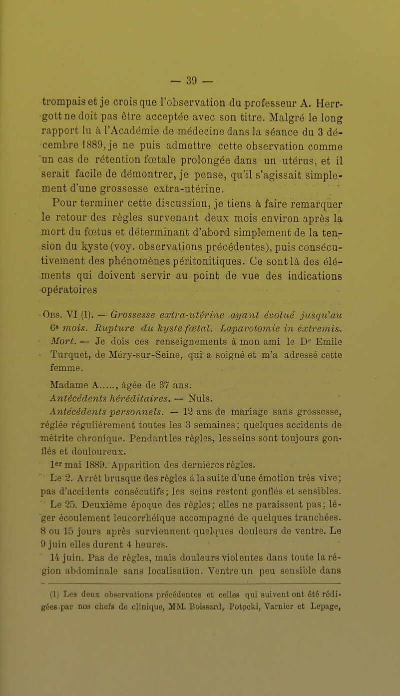 trompais et je crois que l'observation du professeur A. Herr- gottnedoit pas être acceptée avec son titre. Malgré le long rapport lu à l'Académie de médecine dans la séance du 3 dé- cembre 1889, je ne puis admettre cette observation comme un cas de rétention fœtale prolongée dans un utérus, et il serait facile de démontrer, je pense, qu'il s'agissait simple- ment d'une grossesse extra-utérine. Pour terminer cette discussion, je tiens à faire remarquer le retour des règles survenant deux mois environ après la mort du fœtus et déterminant d'abord simplement de la ten- sion du kyste (voy. observations précédentes), puis consécu- tivement des phénomènes péritonitiques. Ce sont là des élé- ments qui doivent servir au point de vue des indications opératoires Obs. VI (1). — Grossesse extra-utérine ayant évolué jusqu'au 68 mois. Rupture du Uysle fœtal. Laparotomie in extremis* Mort. — Je dois ces renseignements à mon ami le Dr Emile Turquet, de Méry-sur-Seine, qui a soigné et m'a adressé cette femme. Madame A , âgée de 37 ans. Antécédents héréditaires. — Nuls. Antécédents personnels. — 12 ans de mariage sans grossesse, réglée régulièrement toutes les 3 semaines; quelques accidents de métrite chronique. Pendant les règles, les seins sont toujours gon- flés et douloureux. 1er mai 1889. Apparition des dernières règles. Le 2. Arrêt brusque des règles à la suite d'une émotion très vive; pas d'accidents consécutifs; les seins restent gonflés et sensibles. Le 25. Deuxième époque des règles; elles ne paraissent pas; lé- ger écoulement leucorrhéique accompagné de quelques tranchées. 8 ou 15 jours après surviennent quelques douleurs de ventre. Le 9 juin elles durent 4 heures. 14 juin. Pas de règles, mais douleurs violentes dans toute la ré- gion abdominale sans localisation. Ventre un peu sensible dans (1) Les deux observations précédentes et celles qui suivent ont été rédi- gées .par no3 chefs do clinique, MM. Boissard, Potocki, Varnicr et Lepagej