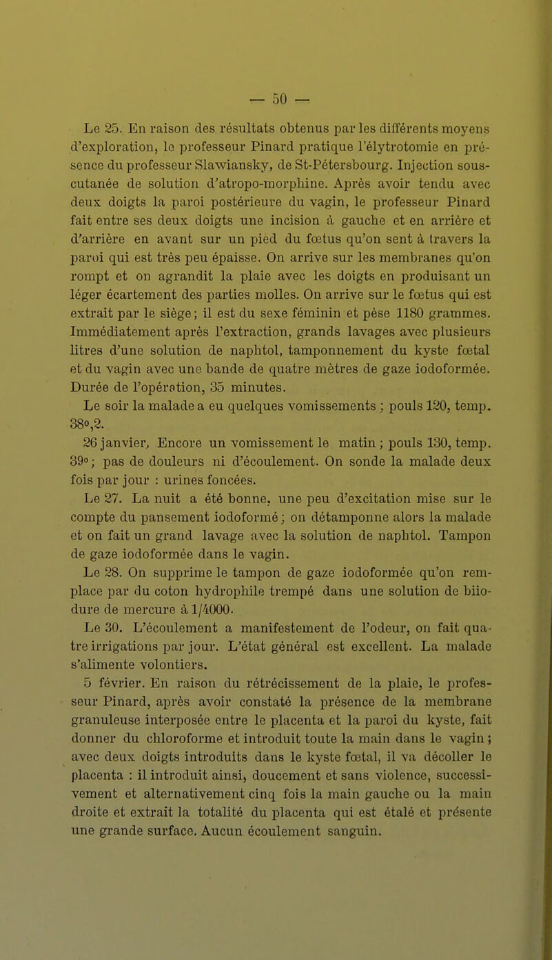 Le 25. En raison des résultats obtenus par les différents moyens d'exploration, le professeur Pinard pratique l'élytrotomie en pré- sence du professeur Slawiansky, de St-Pétersbourg. Injection sous- cutanée de solution d'atropo-morphine. Après avoir tendu avec deux doigts la paroi postérieure du vagin, le professeur Pinard fait entre ses deux doigts une incision à gauche et en arrière et d'arrière en avant sur un pied du fœtus qu'on sent à travers la paroi qui est très peu épaisse. On arrive sur les membranes qu'on rompt et on agrandit la plaie avec les doigts en produisant un léger écartement des parties molles. On arrive sur le fœtus qui est extrait par le siège; il est du sexe féminin et pèse 1180 grammes. Immédiatement après l'extraction, grands lavages avec plusieurs litres d'une solution de naphtol, tamponnement du kyste fœtal et du vagin avec une bande de quatre mètres de gaze iodoformée. Durée de l'opération, 35 minutes. Le soir la malade a eu quelques vomissements ; pouls 120, temp. 38o,2. 26 janvier, Encore un vomissement le matin ; pouls 130, temp. 39°; pas de douleurs ni d'écoulement. On sonde la malade deux fois par jour : urines foncées. Le 27. La nuit a été bonne, une peu d'excitation mise sur le compte du pansement iodoformé; on détamponne alors la malade et on fait un grand lavage avec la solution de naphtol. Tampon de gaze iodoformée dans le vagin. Le 28. On supprime le tampon de gaze iodoformée qu'on rem- place par du coton hydrophile trempé dans une solution de biio- dure de mercure à 1/4000- Le 30. L'écoulement a manifestement de l'odeur, on fait qua- tre irrigations par jour. L'état général est excellent. La malade s'iilimente volontiers. 5 février. En raison du rétrécissement de la plaie, le profes- seur Pinard, après avoir constaté la présence de la membrane granuleuse interposée entre le placenta et la paroi du kyste, fait donner du chloroforme et introduit toute la main dans le vagin ; avec deux doigts introduits dans le kyste fœtal, il va décoller le placenta : il introduit ainsi, doucement et sans violence, successi- vement et alternativement cinq fois la main gauche ou la main droite et extrait la totalité du placenta qui est étalé et présente une grande surface. Aucun écoulement sanguin.