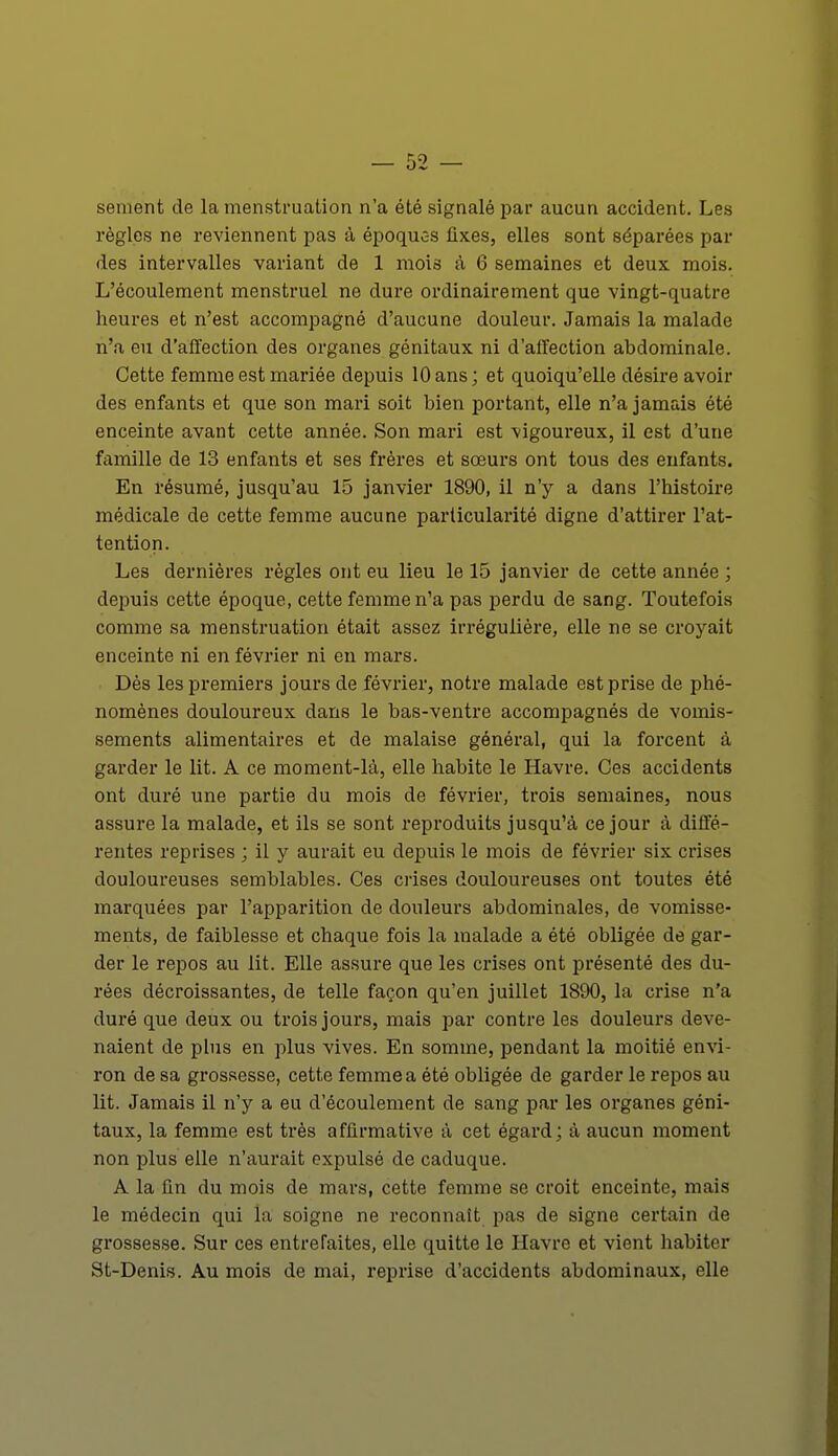 sèment de la menstruation n'a été signalé par aucun accident. Les règles ne reviennent pas à époquc-s fixes, elles sont séparées par des intervalles variant de 1 mois à 6 semaines et deux mois. L'écoulement menstruel ne dure ordinairement que vingt-quatre heures et n'est accompagné d'aucune douleur. Jamais la malade n'a eu d'affection des organes génitaux ni d'affection abdominale. Cette femme est mariée depuis 10 ans ; et quoiqu'elle désire avoir des enfants et que son mari soit bien portant, elle n'a jamais été enceinte avant cette année. Son mari est vigoureux, il est d'une famille de 13 enfants et ses frères et sœurs ont tous des enfants. En résumé, jusqu'au 15 janvier 1890, il n'y a dans l'histoire médicale de cette femme aucune particularité digne d'attirer l'at- tention. Les dernières règles ont eu lieu le 15 janvier de cette année ; depuis cette époque, cette femme n'a pas perdu de sang. Toutefois comme sa menstruation était assez irrégulière, elle ne se croyait enceinte ni en février ni en mars. Dès les premiers jours de février, notre malade est prise de phé- nomènes douloureux dans le bas-ventre accompagnés de vomis- sements alimentaires et de malaise général, qui la forcent à garder le lit. A ce moment-là, elle habite le Havre. Ces accidents ont duré une partie du mois de février, trois semaines, nous assure la malade, et ils se sont reproduits jusqu'à ce jour à diffé- rentes reprises ; il y aurait eu depuis le mois de février six crises douloureuses semblables. Ces crises douloureuses ont toutes été marquées par l'apparition de douleurs abdominales, de vomisse- ments, de faiblesse et chaque fois la malade a été obligée de gar- der le repos au lit. Elle assure que les crises ont présenté des du- rées décroissantes, de telle façon qu'en juillet 1890, la crise n'a duré que deux ou trois jours, mais par contre les douleurs deve- naient de plus en plus vives. En somme, pendant la moitié envi- ron de sa grossesse, cette femme a été obligée de garder le repos au lit. Jamais il n'y a eu d'écoulement de sang par les organes géni- taux, la femme est très affirmative à cet égard; à aucun moment non plus elle n'aurait expulsé de caduque. A la fin du mois de mars, cette femme se croit enceinte, mais le médecin qui la soigne ne reconnaît pas de signe certain de grossesse. Sur ces entrefaites, elle quitte le Havre et vient habiter St-Denis. Au mois de mai, reprise d'accidents abdominaux, elle
