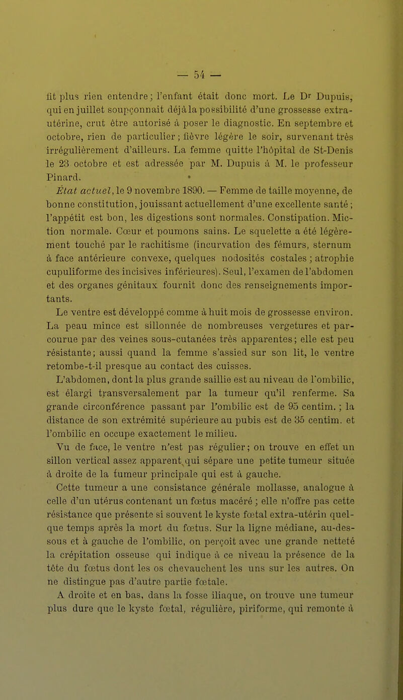 lit plus rien entendre ; l'enfant était donc mort. Le Dr Dupuis, qui en juillet soupçonnait déjà la possibilité d'une grossesse extra- utérine, crut être autorisé à poser le diagnostic. En septembre et octobre, rien de particulier ; lièvre légère le soir, survenant très irrégulièrement d'ailleurs. La femme quitte l'hôpital de St-Denis le 23 octobre et est adressée par M. Dupuis à M. le professeur Pinard. • État actuel, le 9 novembre 1890. — Femme de taille moyenne, de bonne constitution, jouissant actuellement d'une excellente santé ; l'appétit est bon, les digestions sont normales. Constipation. Mic- tion normale. Cœur et poumons sains. Le squelette a été légère- ment touché par le rachitisme (incurvation des fémurs, sternum à face antérieure convexe, quelques nodosités costales ; atrophie cupuliforme des incisives inférieures). Seul, l'examen de l'abdomen et des organes génitaux fournit donc des renseignements impor- tants. Le ventre est développé comme à huit mois de grossesse environ. La peau mince est sillonnée de nombreuses vergetures et par- courue par des veines sous-cutanées très apparentes ; elle est peu résistante ; aussi quand la femme s'assied sur son lit, le ventre retombe-t-il presque au contact des cuisses. L'abdomen, dont la plus grande saillie est au niveau de l'ombilic, est élargi transversalement par la tumeur qu'il renferme. Sa grande circonférence passant par l'ombilic est de 95 centim. ; la distance de son extrémité supérieure au pubis est de 35 centim. et l'ombilic en occupe exactement le milieu. Vu de face, le ventre n'est pas régulier ; on trouve en effet un sillon vertical assez apparent^qui sépare une petite tumeur située à droite de la tumeur principale qui est à gauche. Cette tumeur a une consistance générale mollasse, analogue a celle d'un utérus contenant un fœtus macéré ; elle n'offre pas cette résistance que présente si souvent le kyste fœtal extra-utérin quel- que temps après la mort du fœtus. Sur la ligne médiane, au-des- sous et à gauche de l'ombilic, on perçoit avec une grande netteté la crépitation osseuse qui indique à ce niveau la présence de la tôte du fœtus dont les os chevauchent les uns sur les autres. On ne distingue pas d'autre partie fœtale. A droite et en bas, dans la fosse iliaque, on trouve une tumeur plus dure que le kyste fœtal, régulière, piriforme, qui remonte à