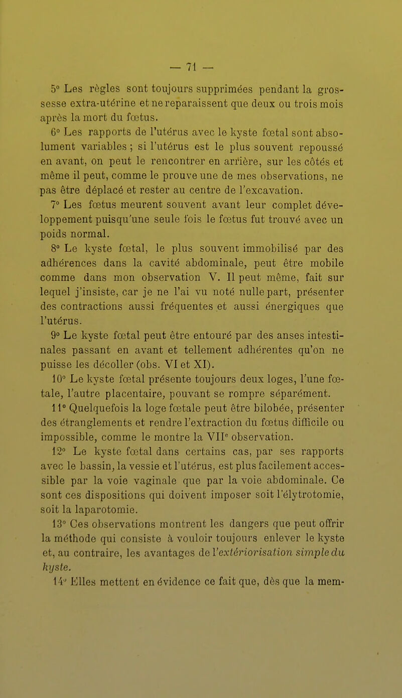 5° Les règles sont toujours supprimées pendant la gros- sesse extra-utérine et ne reparaissent que deux ou trois mois après la mort du fœtus. 6° Les rapports de l'utérus avec le kyste fœtal sont abso- lument variables ; si l'utérus est le plus souvent repoussé en avant, on peut le rencontrer en arrière, sur les côtés et même il peut, comme le prouve une de mes observations, ne pas être déplacé et rester au centre de l'excavation. 7° Les fœtus meurent souvent avant leur complet déve- loppement puisqu'une seule fois le fœtus fut trouvé avec un poids normal. 8° Le kyste fœtal, le plus souvent immobilisé par des adhérences dans la cavité abdominale, peut être mobile comme dans mon observation V. Il peut même, fait sur lequel j'insiste, car je ne l'ai vu noté nulle part, présenter des contractions aussi fréquentes et aussi énergiques que l'utérus. 9° Le kyste fœtal peut être entouré par des anses intesti- nales passant en avant et tellement adhérentes qu'on ne puisse les décoller (obs. VI et XI). 10° Le kyste fœtal présente toujours deux loges, l'une fœ- tale, l'autre placentaire, pouvant se rompre séparément. 11° Quelquefois la loge fœtale peut être bilobée, présenter des étranglements et rendre l'extraction du fœtus difficile ou impossible, comme le montre la VIIe observation. 12° Le kyste fœtal dans certains cas, par ses rapports avec le bassin, la vessie et l'utérus, est plus facilement acces- sible par la voie vaginale que par la voie abdominale. Ce sont ces dispositions qui doivent imposer soit 1 elytrotomie, soit la laparotomie. 13° Ces observations montrent les dangers que peut offrir la méthode qui consiste à vouloir toujours enlever le kyste et, au contraire, les avantages de l'extériorisation simple du kyste. 14° Elles mettent en évidence ce fait que, dès que la mem-