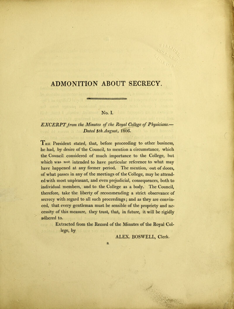 ADMONITION ABOUT SECRECY. No. I. EXCERPT Jrom the Minutes of the Royal College of Physicians.— Dated 5th August, 1806. The President stated, that, before proceeding to other business, he had, by desire of the Council, to mention a circumstance, which the Council considered of much importance to the College, but which was not. intended to have particular reference to what may have happened at any former period. The mention, out of doors, of what passes in any of the meetings of the College, may be attend- ed with most unpleasant, and even prejudicial, consequences, both to individual members, and to the College as a body. The Council, therefore, take the liberty of recommending a strict observance of secrecy with regard to all such proceedings; and as they are convin- ced, that every gentleman must be sensible of the propriety and ne- cessity of this measure, they trust, that, in future, it will be rigidly adhered to. Extracted from the Record of the Minutes of the Royal Col- lege, by ALEX. BOSWELL, Clerk.