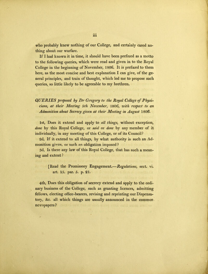 who probably knew nothing of our College, and certainly cared no- thing about our warfare. If I had known it in time, it should have been prefixed as a motto to the following queries, which were read and given in to the Royal College in the beginning of November, 1806. It is prefixed to them here, as the most concise and best explanation I can give, of the ge- neral principles, and train of thought, which led me to propose such queries, so little likely to be agreeable to my brethren. QUERIES proposed by Dr Gregory to the Royal College of Physi- cians, at their Meeting 5th November, 1806, with respect to an Admonition about Secrecy given at their Meeting in August 1806. 1st, Does it extend and apply to all things, without exception, done by this Royal College, or said or done by any member of it individually, in any meeting of this College, or of its Council? 2d, If it extend to all things, by what authority is such an Ad- monition given, or such an obligation imposed? 3d, Is there any law of this Royal College, that has such a mean- ing and extent ? [Read the Promissory Engagement.—Regulations, sect. vi. art. 15. par. 5. p. 21. 4th, Does this obligation of secrecy extend and apply to the ordi- nary business of the College, such as granting licences, admitting fellows, electing office-bearers, revising and reprinting our Dispensa- tory, &c. all which things are usually announced in the common newspapers ?