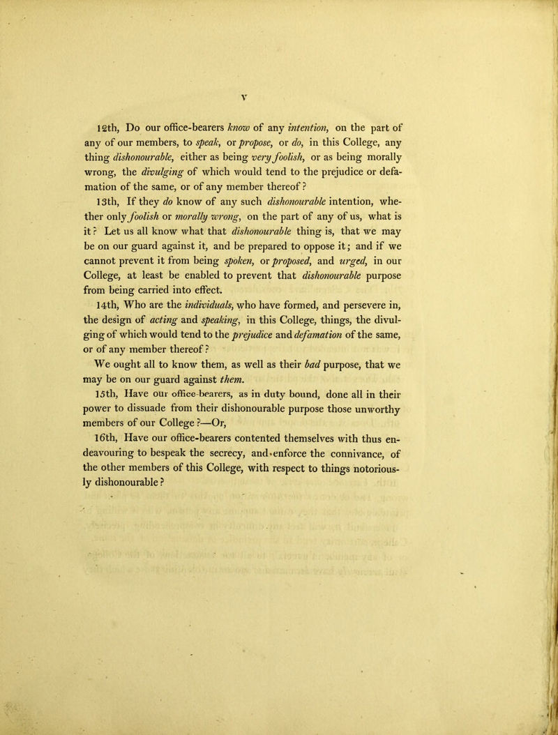 12th, Do our office-bearers know of any intention, on the part of any of our members, to speak, or propose, or do, in this College, any thing dishonourable, either as being very foolish, or as being morally wrong, the divulging of which would tend to the prejudice or defa- mation of the same, or of any member thereof? 13th, If they do know of any such dishonourable intention, whe- ther only foolish or morally wrong, on the part of any of us, what is it ? Let us all know what that dishonourable thing is, that we may be on our guard against it, and be prepared to oppose it; and if we cannot prevent it from being spoken, or proposed, and urged, in our College, at least be enabled to prevent that dishonourable purpose from being carried into effect. 14th, Who are the individuals, who have formed, and persevere in, the design of acting and speaking, in this College, things, the divul- ging of which would tend to the prejudice and defamation of the same, or of any member thereof ? We ought all to know them, as well as their bad purpose, that we may be on our guard against them. 15th, Have our office-bearers, as in duty bound, done all in their power to dissuade from their dishonourable purpose those unworthy members of our College ?—Or, 16th, Have our office-bearers contented themselves with thus en- deavouring to bespeak the secrecy, and*enforce the connivance, of the other members of this College, with respect to things notorious- ly dishonourable ?