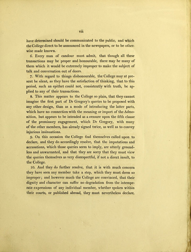 Vll have determined should be communicated to the public, and which the College direct to be announced in the newspapers, or to be other- wise made known. 6. Every man of candour must admit, that though all these transactions may be proper and honourable, there may be many of them which it would be extremely improper to make the subject of talk and conversation out of doors. 7. With regard to things dishonourable, the College may at pre- sent be silent, as they have the satisfaction of thinking, that to this period, such an epithet could not, consistently with truth, be ap- plied to any of their transactions. 8. This matter appears to the College so plain, that they cannot imagine the first part of Dr Gregory’s queries to be proposed with any other design, than as a mode of introducing the latter parts, which have no connection with the meaning or import of the Admo- nition, but appears to be intended as a censure upon the fifth clause of the promissory engagement, which Dr Gregory, with many of the other members, has already signed twice, as well as to convey injurious insinuations. 9. On this occasion the College find themselves called upon to declare, and they do accordingly resolve, that the imputations and accusations, which those queries seem to imply, are utterly ground- less and unwarranted, and that they are sorry that they must view the queries themselves as very disrespectful, if not a direct insult, to the College. 10. And they do further resolve, that it is with much concern they have seen any member take a step, which they must deem so improper; and however much the College are convinced, that their dignity and character can suffer no degradation from the intempe- rate expressions of any individual member, whether spoken within their courts, or published abroad, they must nevertheless declare,