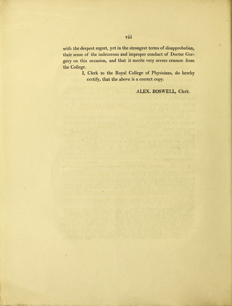 with the deepest regret, yet in the strongest terms of disapprobation, their sense of the indecorous and improper conduct of Doctor Gre- gory on this occasion, and that it merits very severe censure from the College. I, Clerk to the Royal College of Physicians, do hereby certify, that the above is a correct copy. ALEX. BOSWELL, Clerk.