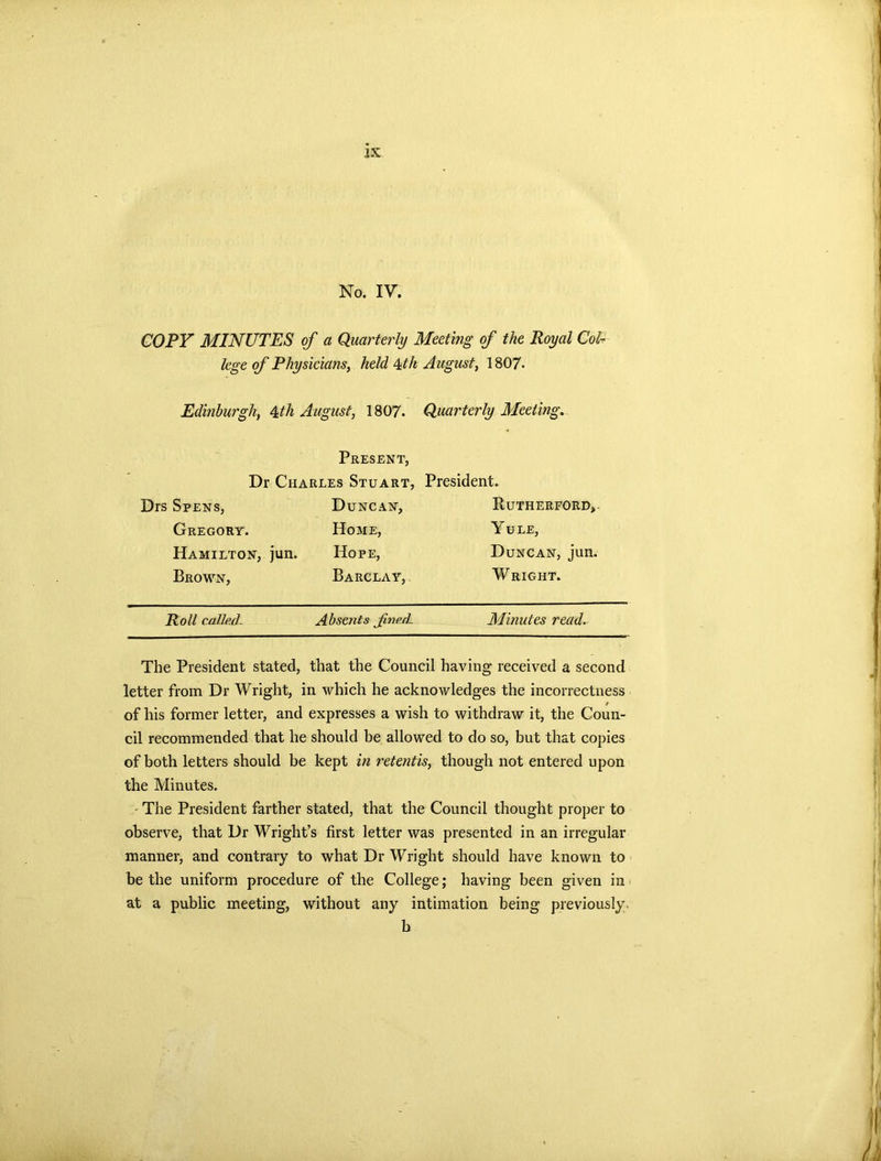 No. IV. COPY MINUTES of a Quarterly Meeting of the Royal Col- lege of Physicians, held &th August, 1807* Edinburgh, 4th August, 1807. Quarterly Meeting. Present, Dr Charles Stuart, Drs Spens, Duncan, Gregory. Home, Hamilton, jun. Hope, Brown, Barclay, President. Rutherford, Yule, Duncan, jun. Wright. Roll called. Absents fned. Minutes read. The President stated, that the Council having received a second letter from Dr Wright, in which he acknowledges the incorrectness of his former letter, and expresses a wish to withdraw it, the Coun- cil recommended that he should be allowed to do so, but that copies of both letters should be kept in retentis, though not entered upon the Minutes. - The President farther stated, that the Council thought proper to observe, that Dr Wright’s first letter was presented in an irregular manner, and contrary to what Dr Wright should have known to be the uniform procedure of the College; having been given in at a public meeting, without any intimation being previously, b