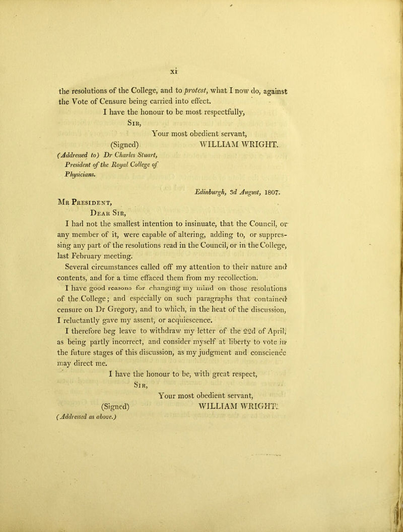 the resolutions of the College, and to protest, what I now do, against the Vote of Censure being carried into effect. I have the honour to be most respectfully, Sir, Your most obedient servant, (Signed) WILLIAM WRIGHT. (Addressed to) Dr Charles Stuart, President of the Royal College of Physicians. Edinburgh, 3d August, 1807. Mr President, Dear Sir, I had not the smallest intention to insinuate, that the Council, or any member of it, were capable of altering, adding to, or suppres- sing any part of the resolutions read in the Council, or in the College, last February meeting. Several circumstances called off my attention to their nature and contents, and for a time effaced them from my recollection. I have good rcaaono for changing’ my mind on those resolutions of the.College; and especially on such paragraphs that contained censure on Dr Gregory, and to which, in the heat of the discussion, I reluctantly gave my assent, or acquiescence. I therefore beg leave to withdraw my letter of the 22d of April, as being partly incorrect, and consider myself at liberty to vote in* the future stages of this discussion, as my judgment and conscience may direct me. I have the honour to be, with great respect, Sir, Your most obedient servant, (Signed) WILLIAM WRIGHT: (Addressed as above.)