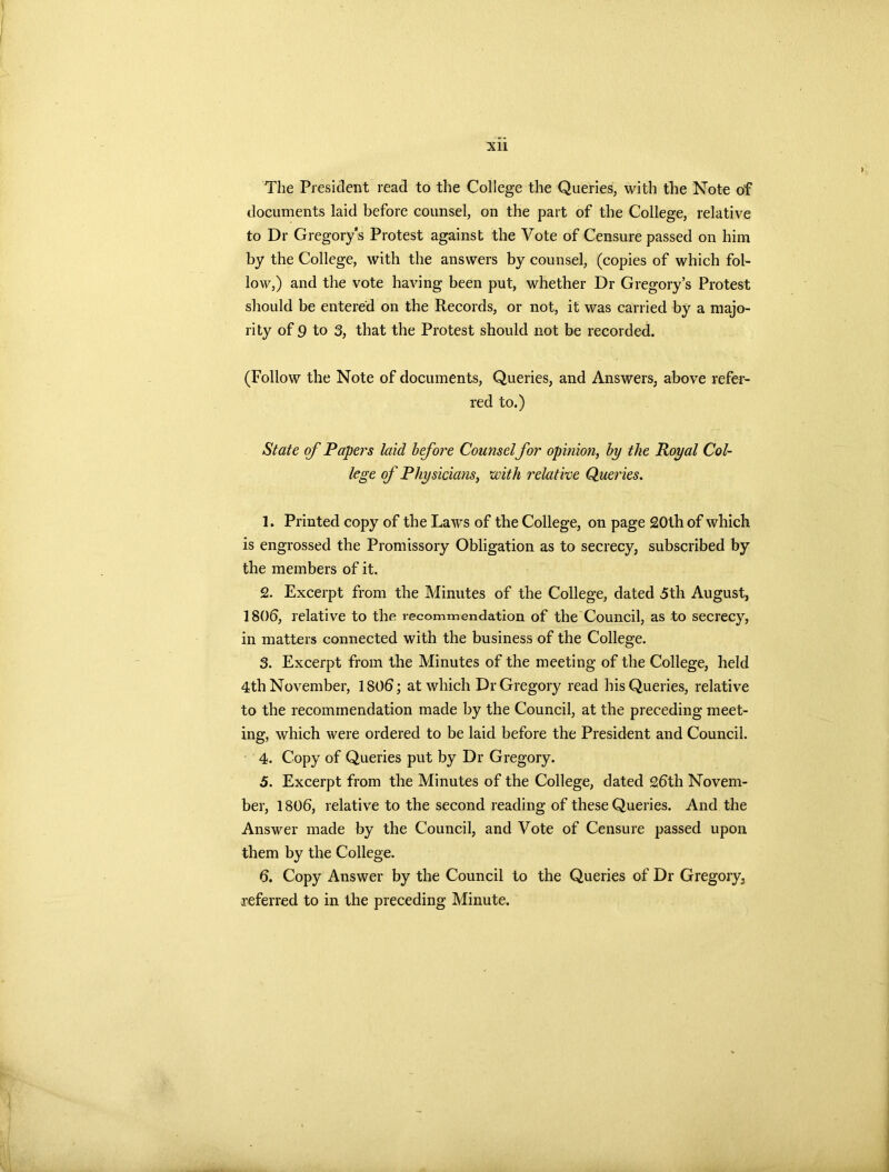 The President read to the College the Queries, with the Note of documents laid before counsel, on the part of the College, relative to Dr Gregory’s Protest against the Vote of Censure passed on him by the College, with the answers by counsel, (copies of which fol- low,) and the vote having been put, whether Dr Gregory’s Protest should be entered on the Records, or not, it was carried by a majo- rity of 9 to 3, that the Protest should not be recorded. (Follow the Note of documents, Queries, and Answers, above refer- red to.) State of Papers laid before Counsel for opinion, by the Royal Col- lege of Physicians, with relative Queries. 1. Printed copy of the Laws of the College, on page 20th of which is engrossed the Promissory Obligation as to secrecy, subscribed by the members of it. 2. Excerpt from the Minutes of the College, dated 5th August, 1806, relative to the recommendation of the Council, as to secrecy, in matters connected with the business of the College. 3. Excerpt from the Minutes of the meeting of the College, held 4th November, 1806; at which Dr Gregory read his Queries, relative to the recommendation made by the Council, at the preceding meet- ing, which were ordered to be laid before the President and Council. 4. Copy of Queries put by Dr Gregory. 5. Excerpt from the Minutes of the College, dated 26th Novem- ber, 1806, relative to the second reading of these Queries. And the Answer made by the Council, and Vote of Censure passed upon them by the College. 6. Copy Answer by the Council to the Queries of Dr Gregory, referred to in the preceding Minute.