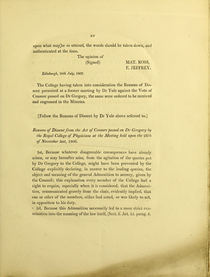 upon what may‘be so uttered, the words should be taken down, and authenticated at the time. The opinion of (Signed) MAT. ROSS, F. JEFFREY. Edinburgh, 30th July, 1807. The College having taken into consideration the Reasons of Dis- sent presented at a former meeting by Dr Yule against the Vote of Censure passed on Dr Gregory, the same were ordered to be received and engrossed in the Minutes. [Follow the Reasons of Dissent by Dr Yule above referred to.] Reasons of Dissent from the Act of Censure passed on Dr Gregory by the Royal College of Physicians at the Meeting held upon the 26th of November last, 1806. 1st, Because whatever disagreeable consequences have already arisen, or may hereafter arise, from the agitation of the queries put by Dr Gregory to the College, might have been prevented by the College explicitly declaring, in answer to the leading queries, the object and meaning of the general Admonition to secrecy, given by the Council; this explanation every member of the College had a right to require, especially when it is considered, that the Admoni- tion, communicated gravely from the chair, evidently implied, that one or other of the members, either had acted, or was likely to act, in opposition to his duty. ' £d, Because this Admonition necessarily led to a more strict exa- mination into the meaning of the law itself, (Sect. 6. Art. 15. parag. 5.
