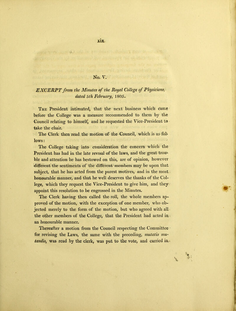 No. V. EXCERPT from the Minutes of the Royal College of Physiciansy dated 5th February, 1805- The President intimated, that the next business which came before the College was a measure recommended to them by the Council relating to himself, and he requested the Vice-President to take the chair. The Clerk then read the motion of- the Council, which is as-fob- lows : The College taking into consideration the concern which the President has had in the late revisal of the laws, and the great trou4- ble and attention he has bestowed on this, are of opinion, however different the sentiments of the different members may be upon that subject, that he has acted from the purest motives, and in the most honourable manner, and that he well deserves the thanks of the Col- lege, which they request the Vice-President to give him, and they appoint this resolution to be engrossed in the Minutes. The Clerk having then called the roll, the whole members ap- proved of the motion, with the exception of one member, who ob- jected merely to the form of the motion, but who agreed with all the other members of the College, that the President had acted in an honourable manner. Thereafter a motion from the Council respecting the Committee for revising the Laws, the same with the preceding, mutatis mu- tandis, was read by the clerk, was put to the vote, and carried in* £