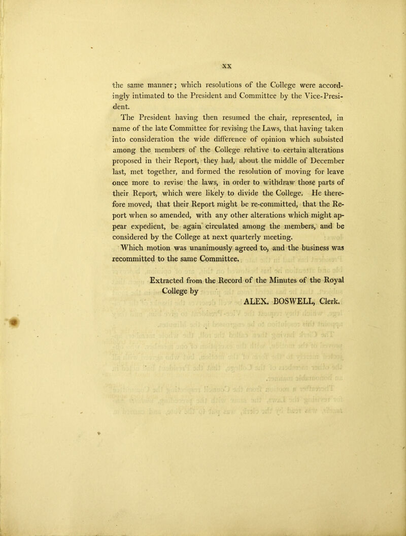 i the same manner; which resolutions of the College were accord- ingly intimated to the President and Committee by the Vice-Presi- dent. The President having then resumed the chair, represented, in name of the late Committee for revising the Laws, that having taken into consideration the Avide difference of opinion Avhich subsisted among the members of the College relative to certain alterations proposed in their Report, they had, about the middle of December last, met together, and formed the resolution of moving for leave once more to revise the laws, in order to withdraw those parts of their Report, which were likely to divide the College. He there- fore moved, that their Report might be re-committed, that the Re- port when so amended, with any other alterations Avhich might ap- pear expedient, be again circulated among the members, and be considered by the College at next quarterly meeting. Which motion was unanimously agreed to, and the business was recommitted to the same Committee. Extracted from the Record of the Minutes of the Royal College by ALEX. BOSWELL, Clerk. ♦