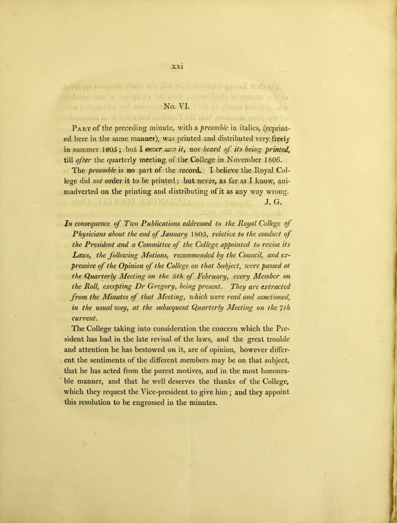 No. VI. Part of the preceding minute, with a preamble in italics, (reprint- ed here in the same manner), was printed and distributed very freely in summer 1805 ; but I never saw it, nor heard of its being printed, till after the quarterly meeting of the College in November 1806. The preamble is no part of the record. I believe the Royal Col- lege did not order it to be printed; but never, as far as I know, ani- madverted on the printing and distributing of it as any way wrong. J. G. In consequence of Two Publications addressed to the Royal College of Physicians about the end of January 1805, relative to the conduct of the President and a Committee of the College appointed to revise its Laws, the following Motions, recommended by the Council, and ex- pressive of the Opinion of the College on that Subject, were passed at the Quarterly Meeting on the 5th of February, every Member on the Roll, excepting Dr Gregory, being present. They are extracted from the Minutes of that Meeting, which were read and sanctioned, in the usual way, at the subsequent Quarterly Meeting on the 7th current. The College taking into consideration the concern which the Pre- sident has had in the late revisal of the laws, and the great trouble and attention he has bestowed on it, are of opinion, however differ- ent the sentiments of the different members may be on that subject, that he has acted from the purest motives, and in the most honoura- ’ ble manner, and that he well deserves the thanks of the College, which they request the Vice-president to give him ; and they appoint this resolution to be engrossed in the minutes.