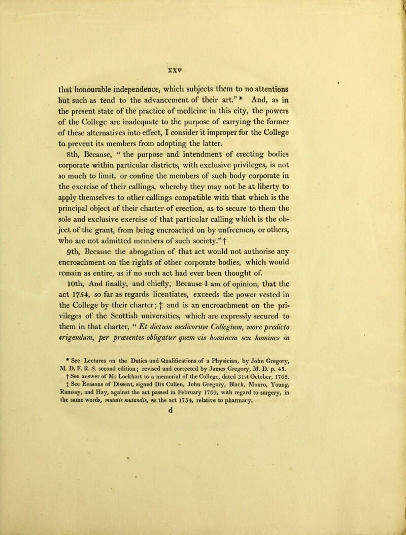 that honourable independence, which subjects them to no attentions but such as tend to the advancement of their art.” * And, as in the present state of the practice of medicine in this city, the powers of the College are inadequate to the purpose of carrying the former of these alternatives into effect, I consider it improper for the College to prevent its members from adopting the latter. 8th, Because, “ the purpose and intendment of erecting bodies corporate within particular districts, with exclusive privileges, is not so much to limit, or confine the members of such body corporate in the exercise of their callings, whereby they may not be at liberty to apply themselves to other callings compatible with that which is the principal object of their charter of erection, as to secure to them the sole and exclusive exercise of that particular calling which is the ob- ject of the grant, from being encroached on by unfreemen, or others, who are not admitted members of such society.” f pth, Because the abrogation of that act would not authorise any encroachment on the rights of other corporate bodies, which would remain as entire, as if no such act had ever been thought of. 10th, And finally, and chiefly, Because 1 am of opinion, that the act 1754, so far as regards licentiates, exceeds the power vested in the College by their charter; J and is an encroachment on the pri- vileges of the Scottish universities, which are expressly secured to them in that charter, “ Et dictum medicorum Collegium, more predicto erigendum, per preeseutes obligatur quern vis hominem sen homines in * See Lectures on the Duties and Qualifications of a Physician, by John Gregory, M. D. F. R. S. second edition; revised and corrected by James Gregory, M. D. p. 43. t See answer of Mr Lockhart to a memorial of the College, dated 31st October, 1768. f See Reasons of Dissent, signed Drs Cullen, John Gregory, Black, Monro, Young, Ramsay, and Hay, against the act passed in February 1769, with regard to surgery, in the same words, mutalis mutandis, as the act 1754, relative to pharmacy. d