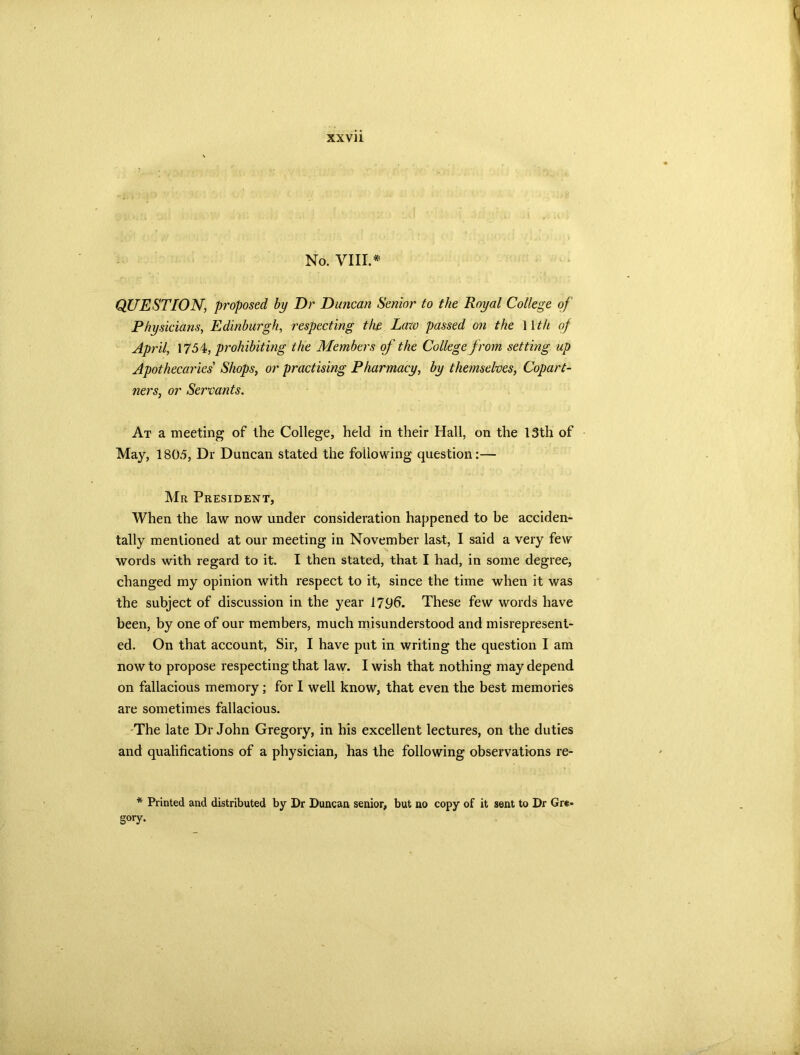 No. VIII.* QUESTION, proposed by Dr Duncan Senior to the Royal College of Physicians, Edinburgh, respecting the Law passed on the 11 th of April, 1754, prohibiting the Members of the College from setting up Apothecaries' Shops, or practising Pharmacy, by themselves, Copart- ners, or Servants. At a meeting of the College, held in their Hall, on the 13th of May, 1805, Dr Duncan stated the following question:— Mr President, When the law now under consideration happened to be acciden- tally mentioned at our meeting in November last, I said a very few words with regard to it. I then stated, that I had, in some degree, changed my opinion with respect to it, since the time when it was the subject of discussion in the year 1796. These few words have been, by one of our members, much misunderstood and misrepresent- ed. On that account, Sir, I have put in writing the question I am now to propose respecting that law. I wish that nothing may depend on fallacious memory; for I well know, that even the best memories are sometimes fallacious. -The late Dr John Gregory, in his excellent lectures, on the duties and qualifications of a physician, has the following observations re- * Printed and distributed by Dr Duncan senior, but no copy of it sent to Dr Gre- gory.