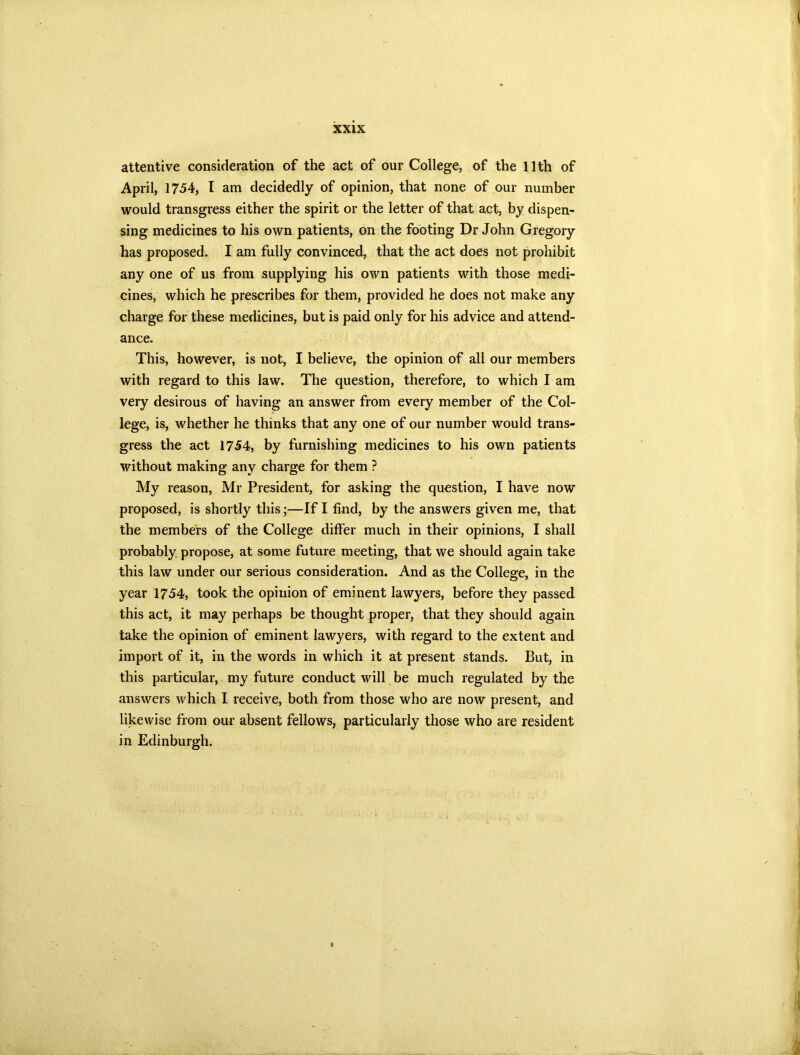 attentive consideration of the act of our College, of the 11th of April, 1754, I am decidedly of opinion, that none of our number would transgress either the spirit or the letter of that act, by dispen- sing medicines to his own patients, on the footing Dr John Gregory has proposed. I am fully convinced, that the act does not prohibit any one of us from supplying his own patients with those medi- cines, which he prescribes for them, provided he does not make any charge for these medicines, but is paid only for his advice and attend- ance. This, however, is not, I believe, the opinion of all our members with regard to this law. The question, therefore, to which I am very desirous of having an answer from every member of the Col- lege, is, whether he thinks that any one of our number would trans- gress the act 1754, by furnishing medicines to his own patients without making any charge for them ? My reason, Mr President, for asking the question, I have now proposed, is shortly this;—If I find, by the answers given me, that the members of the College differ much in their opinions, I shall probably propose, at some future meeting, that we should again take this law under our serious consideration. And as the College, in the year 1754, took the opinion of eminent lawyers, before they passed this act, it may perhaps be thought proper, that they should again take the opinion of eminent lawyers, with regard to the extent and import of it, in the words in which it at present stands. But, in this particular, my future conduct will be much regulated by the answers which I receive, both from those who are now present, and likewise from our absent fellows, particularly those who are resident in Edinburgh. »