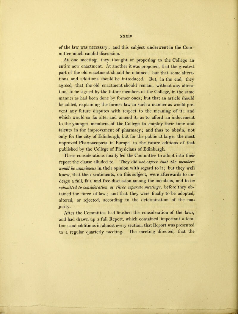 of the law was necessary; and this subject underwent in the Com- mittee much candid discussion. At one meeting, they thought of proposing to the College an entire new enactment. At another it was proposed, that the greatest part of the old enactment should be retained; but that some altera- tions and additions should be introduced. But, in the end, they agreed, that the old enactment should remain, without any altera- tion, to be signed by the future members of the College, in the same manner as had been done by former ones; but that an article should be added, explaining the former law in such a manner as would pre- vent any future disputes with respect to the meaning of it; and which would so far alter and amend it, as to afford an inducement to the younger members of the College to employ their time and talents in the improvement of pharmacy; and thus to obtain, not only for the city of Edinburgh, but for the public at large, the most improved Pharmacopoeia in Europe, in the future editions of that published by the College of Physicians of Edinburgh. These considerations finally led the Committee to adopt into their report the clause alluded to. They did not expect that the members would be unanimous in their opinion with regard to it; but they well knew, that their sentiments, on this subject, were afterwards to un- dergo a full, fair, and free discussion among the members, and to be submitted to consideration at three separate meetings, before they ob- tained the force of law; and that they were finally to be adopted, altered, or rejected, according to the determination of the raa* jority. After the Committee had finished the consideration of the laws, and had drawn up a full Report, which contained important altera- tions and additions in almost every section, that Report v^as presented to a regular quarterly meeting. The meeting directed, that the