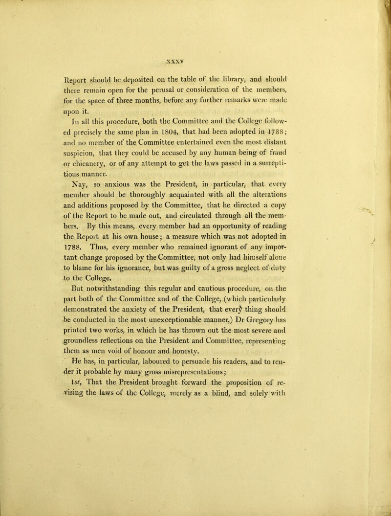 Report should be deposited on the tabic of the library, and should there remain open for the perusal or consideration of the members, for the space of three months, before any further remarks were made upon it. In all this procedure, both the Committee and the College follow- ed precisely the same plan in 1804, that had been adopted in 1788; and no member of the Committee entertained even the most distant suspicion, that they could be accused by any human being of fraud or chicanery, or of any attempt to get the laws passed in a surrepti- tious manner. Nay, so anxious was the President, in particular, that every member should be thoroughly acquainted with all the alterations and additions proposed by the Committee, that he directed a copy of the Report to be made out, and circulated through all the mem- bers. By this means, every member had an opportunity of reading the Report at his own house; a measure which was not adopted in 1788. Thus, every member who remained ignorant of any impor- tant change proposed by the Committee, not only had himself alone to blame for his ignorance, but was guilty of a gross neglect of duty to the College. But notwithstanding this regular and cautious procedure, on the part both of the Committee and of the College, (which particularly demonstrated the anxiety of the President, that every thing should be conducted in the most unexceptionable manner,) Dr Gregory has printed two works, in which he has thrown out the most severe and groundless reflections on the President and Committee, representing them as men void of honour and honesty. He has, in particular, laboured to persuade his readers, and to ren- der it probable by many gross misrepresentations; 1 st. That the President brought forward the proposition of re- vising the laws of the College, merely as a blind, and solely with