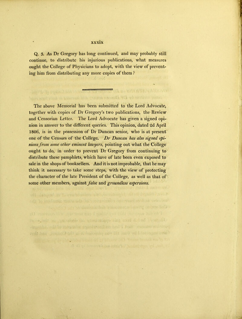 Q. 3. As Dr Gregory has long continued, and may probably still continue, to distribute his injurious publications, what measures ought the College of Physicians to adopt, with the view of prevent- ing him from distributing any more copies of them ? The above Memorial has been submitted to the Lord Advocate, together with copies of Dr Gregory’s two publications, the Review and Censorian Letter. The Lord Advocate has given a signed opi- nion in answer to the different queries. This opinion, dated 2d April 1806, is in the possession of Dr Duncan senior, who is at present one of the Censors of the College. Dr Duncan has also signed opi- nions from some other eminent lawyers, pointing out what the College ought to do, in order to prevent Dr Gregory from continuing to distribute these pamphlets, which have of late been even exposed to sale in the shops of booksellers. And it is not improbable, that he may think it necessary to take some steps, with the view of protecting the character of the late President of the College, as well as that of some other members, against false and groundless aspersions.