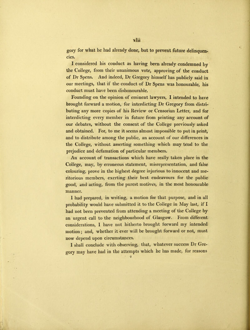 gory for what he had already done, but to prevent future delinquen- cies. I considered his conduct as having been already condemned by the College, from their unanimous vote, approving of the conduct of Dr Spens. And indeed, Dr Gregory himself has publicly said in our meetings, that if the conduct of Dr Spens was honourable, his conduct must have been dishonourable. Founding on the opinion of eminent lawyers, I intended to have brought forward a motion, for interdicting Dr Gregory from distri- buting any more copies of his Review or Censorian Letter, and for interdicting every member in future from printing any account of our debates, without the consent of the College previously asked and obtained. For, to me it seems almost impossible to put in print, and to distribute among the public, an account of our differences in the College, without asserting something which may tend to the prejudice and defamation of particular members. An account of transactions which have really taken place in the College, may, by erroneous statement, misrepresentation, and false colouring, prove in the highest degree injurious to innocent and me- ritorious members, exerting their best endeavours for the public good, and acting, from the purest motives, in the most honourable manner. I had prepared, in writing, a motion for that purpose, and in all probability would have submitted it to the College in May last, if I had not been prevented from attending a meeting of the College by an urgent call to the neighbourhood of Glasgow. From different considerations, I have not hitherto brought forward my intended motion; and, whether it ever will be brought forward or not, must now depend upon circumstances. I shall conclude with observing, that, whatever success Dr Gre- gory may have had in the attempts which he has made, for reasons 2