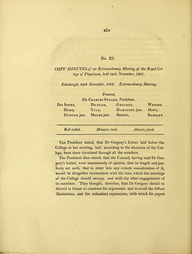 No. XI. COPY MINUTES of an Extraordinary Meeting of the Royal Col- lege of Physicians, held Q^th November, 1807. Edinburgh, %4<th November, 1807. Extraordinary Meeting. Present, Dr Charles Stuart, President. Drs Spens, Duncan, Gregory, Wright, Home, Yule, Hamilton jun. Hope, Duncan jun. Monro jun. Brown, Barclay. Roll called. Minutes read. Absents fned. The President stated, that Dr Gregory’s Letter, laid before the College at last meeting, had, according to the direction of the Col- lege, been since circulated through all the members. The President then stated, that the Council, having read Dr Gre- gory’s Letter, were unanimously of opinion, that its length and pro- lixity are such, that to enter into any minute consideration of it, would be altogether inconsistent with the time which the meetings of the College should occupy, and with the other engagements of its members. They thought, therefore, that Dr Gregory should be desired in future to condense his arguments, and to avoid the diffuse illustrations, and the redundant expressions, with which his papers