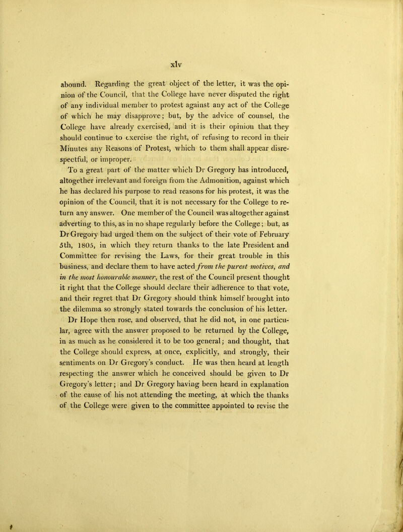 abound. Regarding the great object of the letter, it was the opi- nion of the Council, that the College have never disputed the right of any individual member to protest against any act of the College of which he may disapprove; but, by the advice of counsel, the College have already exercised, and it is their opinion that they should continue to exercise the right, of refusing to record in their Minutes any Reasons of Protest, which to them shall appear disre- spectful, or improper. To a great part of the matter which Dr Gregory has introduced, altogether irrelevant and foreign from the Admonition, against which he has declared his purpose to read reasons for his protest, it was the opinion of the Council, that it is not necessary for the College to re- turn any answer. One member of the Council was altogether against adverting to this, as in no shape regularly before the College; but, as Dr Gregory had urged them on the subject of their vote of February 5th, 1805, in which they return thanks to the late President and Committee for revising the Laws, for their great trouble in this business, and declare them to have acted from the purest motives, and in the niost honourable manner, the rest of the Council present thought it right that the College should declare their adherence to that vote, and their regret that Dr Gregory should think himself brought into the dilemma so strongly stated towards the conclusion of his letter. Dr Hope then rose, and observed, that he did not, in one particu- lar, agree with the answer proposed to be returned by the College, in as much as he considered it to be too general; and thought, that the College should express, at once, explicitly, and strongly, their sentiments on Dr Gregory’s conduct. He was then heard at length respecting the answer which he conceived should be given to Dr Gregory’s letter; and Dr Gregory having been heard in explanation of the cause of his not attending the meeting, at which the thanks of the College were given to the committee appointed to revise the