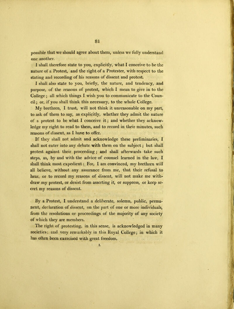 possible that we should agree about them, unless we fully understand one another. I shall therefore state to you, explicitly, what I conceive to be the nature of a Protest, and the right of a Protester, with respect to the stating and recording of his reasons of dissent and protest. I shall also state to you, briefly, the nature, and tendency, and purpose, of the reasons of protest, which I mean to give in to the College; all which things I wish you to communicate to the Coun- cil ; or, if you shall think this necessary, to the whole College. My brethren, I trust, will not think it unreasonable on my part, to ask of them to say, as explicitly, whether they admit the nature of a protest to be what I conceive it; and whether they acknow- ledge my right to read to them, and to record in their minutes, such reasons of dissent, as I have to offer. If they shall not admit and acknowledge these preliminaries, I shall not enter into any debate with them on the subject; but shall protest against their proceeding; and shall afterwards take such steps, as, by and with the advice of counsel learned in the law, I shall think most expedient: For, I am convinced, my brethren will all believe, without any assurance from me, that their refusal to hear, or to record my reasons of dissent, will not make me with- draw my protest, or desist from asserting it, or suppress, or keep se- cret my reasons of dissent. By a Protest, I understand a deliberate, solemn, public, perma- nent, declaration of dissent, on the part of one or more individuals, from the resolutions or proceedings of the majority of any society of which they are members. The right of protesting, in this sense, is acknowledged in many societies; and very remarkably in this Royal College; in which it has often been exercised with great freedom, L