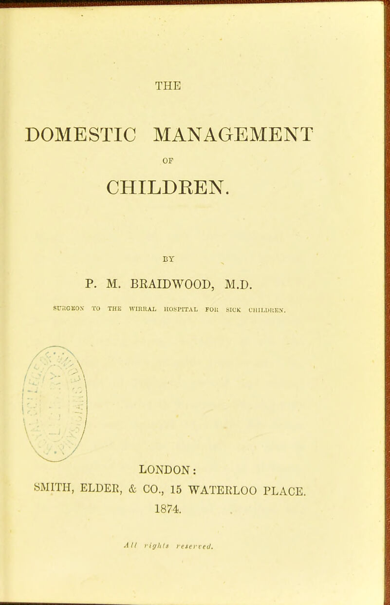 DOMESTIC MANAGEMENT OF CHILDREN. P. M. BRAIDWOOD, M.D. SUKGBOK TO THE WIRHAL HOSPITAL FOH SICK CHILDREN. LONDON: SMITH, ELDER, & CO., 15 WATERLOO PLACE. 1874. All rights letevred.
