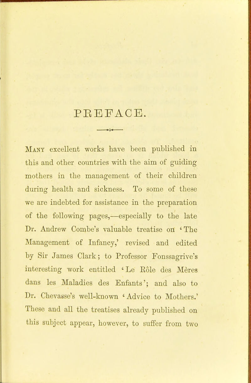 PEEF ACE. Many excellent works have been published in this and other countries with the aim of guiding mothers in the management of their children during health and sickness. To some of these we are indebted for assistance in the preparation of the following pages,—especially to the late Dr. Andrew Combe's valuable treatise on 'The Management of Infancy,' revised and edited by Sir James Clark; to Professor Fonssagrive's interesting work entitled 'Le Role des Meres dans les Maladies des Enfants'; and also to Dr. Chevasse's well-known 'Advice to Mothers.' These and all the treatises already published on this subject appear, however, to suffer from two