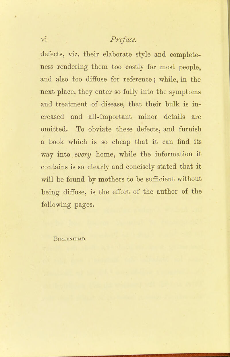 defects, viz. their elaborate style and complete- ness rendering them too costly for most people, and also too diffuse for reference; while, in the next place, they enter so fully into the symptoms and treatment of disease, that their bulk is in- creased and all-important minor details are omitted. To obviate these defects, and furnish a book which is so cheap that it can find its way into every home, while the information it contains is so clearly and concisely stated that it will be found by mothers to be sufficient without being diffuse, is the effort of the author of the following pages. Birkenhead.