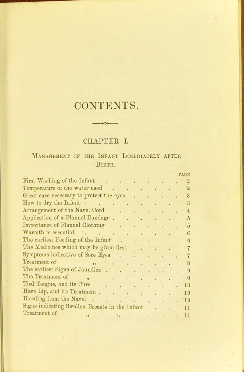 CONTENTS. CHAPTER I. Management of the Infant Immediately after Birth. PAG}? First Washing of the Infant 2 Temperature of the water used ..... 2 Great care necessary to protect the eyes .... 3 How to dry the Infant 3 Arrangement of the Navel Cord 4 Application of a Flannel Bandage ..... o Importance of Flannel Clothing ..... 5 Warmth is essential . . . . . . . Q The earliest Feeding of the Infant 6 The Medicines which may be given first ... 7 Symptoms indicative of Sore Eyes 7 Treatment of „ 8 The earliest Signs of Jaundice 9 The Treatment of „ 9 Tied Tongue, and its Cure 10 Hare Lip, and its Treatment 10 Bleeding from the Navel 10 Signs indicating Swollen Breasts in the Infant . . 11 Treatment of „ : . ' . l'l