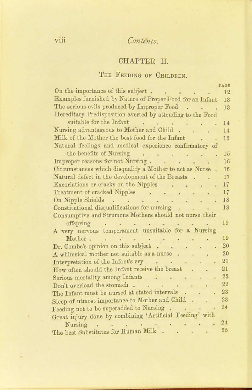 CHAPTER H. The Feeding of Children. PAGE On the importance of this subject 12 Examples furnished by Nature of Proper Food for an Infant 13 The serioiis evils produced by Improper Food . . .13 Hereditary Predisposition averted by attending to the Food suitable for the Infant 14 Nursing advantageous to Mother and Child ... 14 Milk of the Mother the best food for the Infant . . 15 Natural feelings and medical experience confirmatory of the benefits of Nursing 15 Improper reasons for not Nursing . . . . . 16 Circumstances which disqualify a Mother to act as Nurse . 16 Natural defect in the development of the Breasts . . 17 Excoriations or cracks on the Nipples . . . .17 Treatment of cracked Nipples 17 On Nipple Shields • .18 Constitutional disqualifications for nursing . . . IS Consumptive and Strumous Mothers should not nurse their offspring 19 A very nervous temperament unsuitable for a Nursing Mother . . . . . . . . 19 Dr. Combe's opinion on this subject 20 A •whimsical mother not suitable as a nurse . Interpretation of the Infant's cry How often should the Infant receive the breast Serious mortality among Infants Don't overload the stomach .... The Infant must be nursed at stated intervals . Sleep of utmost importance to Mother and Child Feeding not to be superadded to Nursing . Great injury done by combining 'Artificial Feeding' Nursing 20 . 21 21 . 22 22 . 23 23 . 24 with . 24 The best Substitutes for Human Milk .... 25