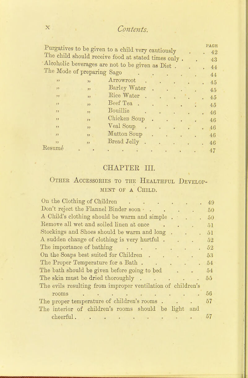 TJ • I'AGP Purgatives to be given to a child very cautiously . . 42 The child should receive food at stated times only . . 43 Alcoholic beverages are not to be given as Diet . . 44 The Mode of preparing Sago ... 44 » si Arrowroot .... 45 » » Barley Water . . . 45 » )> Rice Water . . . 45 » » Beef Tea . . . . ; 45 -•> » Bouillie 4g » >i Chicken Soup .... 46 >i >, Veal Soup 45 )) ,, Mutton Soup .... 46 <> » Bread Jelly 46 Resume 4^ CHAPTER HI. Other Accessories to the Healthful Develop- ment of a Child. On the Clothing of Children 49 Don't reject the Flannel Binder soon • . 50 A Child's clothing should be -warm and simple . . .50 Remove all wet and soiled linen at once . . . 51 Stockings and Shoes should be warm and long . . .51 A sudden change of clothing is very hurtful ... 52 The importance of bathing . . . . . .52 On the Soaps best suited for Children .... 53 The Proper Temperature for a Bath 54 The bath should be given before going to bed . . 54 The skin must be dried thoroughly 55 The evils resulting from improper ventilation of children's rooms . 56 The proper temperature of children's rooms ... 57 The interior of children's rooms should be light and cheerful 57