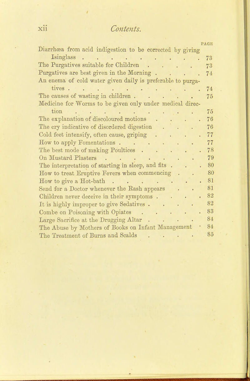 PAGE Diarrhoea from acid indigestion to be corrected by giving Isinglass 73 The Purgatives suitable for Children .... 73 Purgatives are best given in the Morning . . . .74 An enema of cold water given daily is preferable to purga- tives . . . .74 The causes of wasting in children 75 Medicine for Worms to be given only under medical direc- tion 75 The explanation of discoloured motions . . . .76 The cry indicative of disordered digestion ... 76 Cold feet intensify, often cause, griping . . . .77 How to apply Fomentations 77 The best mode of making Poultices 78 On Mustard Plasters 79 The interpretation of starting in sleep, and fits . . . 80 How to treat Eruptive Fevers when commencing . . 80 How to give a Hot-bath . . . . . . .81 Send for a Doctor whenever the Rash appears . . 81 Children never deceive in their symptoms . . • .82 It is highly improper to give Sedatives .... 82 Combe on Poisoning with Opiates 83 Large Sacrifice at the Drugging Altar .... 84 The Abuse by Mothers of Books on Infant Management • 84 The Treatment of Burns and Scalds .... 85