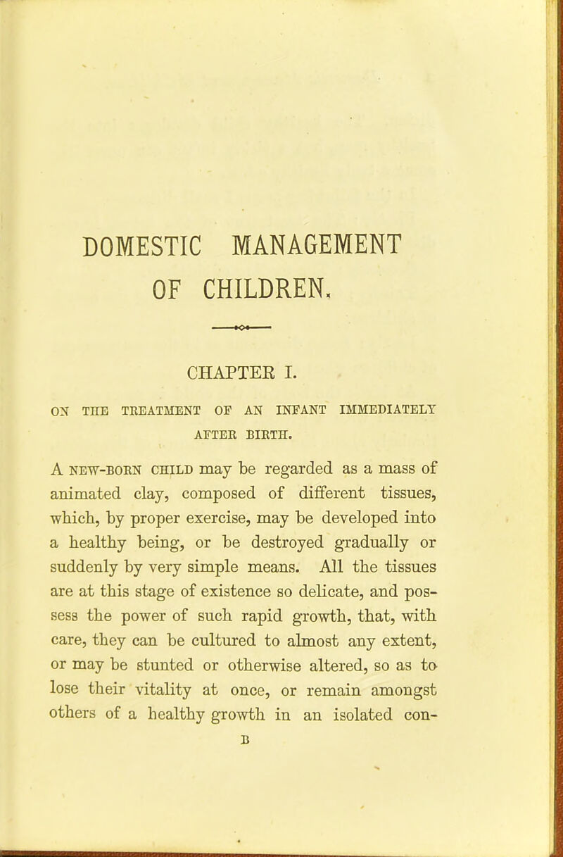 DOMESTIC MANAGEMENT OF CHILDREN, CHAPTEK I. ON THE TREATMENT OF AN INFANT IMMEDIATELY AFTER BIRTH. A new-born child may be regarded as a mass of animated clay, composed of different tissues, which, by proper exercise, may be developed into a healthy being, or be destroyed gradually or suddenly by very simple means. All the tissues are at this stage of existence so delicate, and pos- sess the power of such rapid growth, that, with care, they can be cultured to almost any extent, or may be stunted or otherwise altered, so as to lose their vitality at once, or remain amongst others of a healthy growth in an isolated con- B