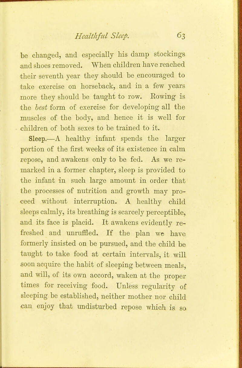 be changed, and especially his damp stockings and shoes removed. When children have reached their seventh year they should be encouraged to take exercise on horseback, and in a few years more they should be taught to row. Eowing is the best form of exercise for developing all the muscles of the body, and hence it is well for children of both sexes to be trained to it. Sleep.—A healthy infant spends the larger portion of the first weeks of its existence in calm repose, and awakens only to be fed. As we re- marked in a former chapter, sleep is provided to the infant in such large amount in order that the processes of nutrition and growth may pro- ceed without interruption. A healthy child sleeps calmly, its breathing is scarcely perceptible, and its face is placid. It awakens evidently re- freshed and unruffled. If the plan we have formerly insisted on be pursued, and the child be taught to take food at certain intervals, it will soon acquire the habit of sleeping between meals, and will, of its own accord, waken at the proper times for receiving food. Unless regularity of sleeping be established, neither mother nor child can enjoy that undisturbed repose which is so