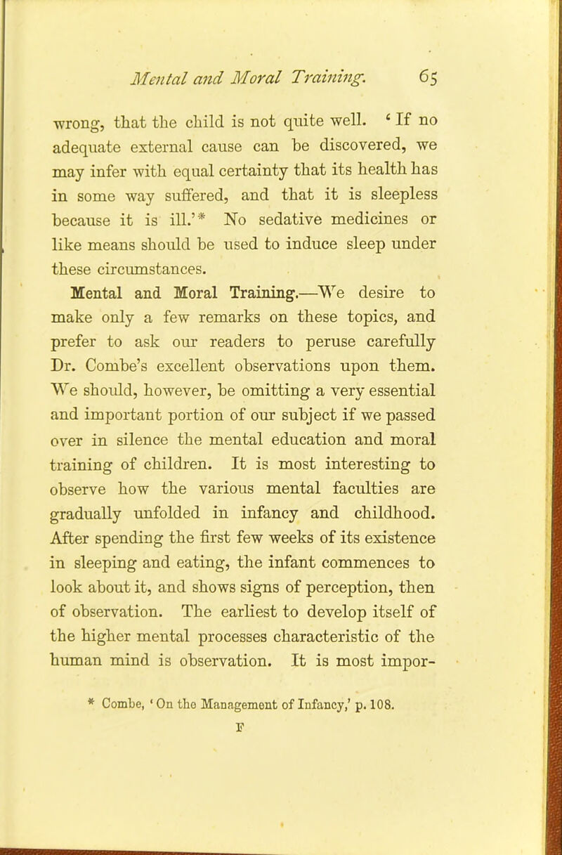 wrong, that the child is not quite well. 4 If no adequate external cause can be discovered, we may infer with equal certainty that its health has in some way suffered, and that it is sleepless because it is ill.'* No sedative medicines or like means should be used to induce sleep under these circumstances. Mental and Moral Training.—We desire to make only a few remarks on these topics, and prefer to ask our readers to peruse carefully Dr. Combe's excellent observations upon them. We should, however, be omitting a very essential and important portion of our subject if we passed over in silence the mental education and moral training of children. It is most interesting to observe how the various mental faculties are gradually unfolded in infancy and childhood. After spending the first few weeks of its existence in sleeping and eating, the infant commences to look about it, and shows signs of perception, then of observation. The earliest to develop itself of the higher mental processes characteristic of the human mind is observation. It is most impor-