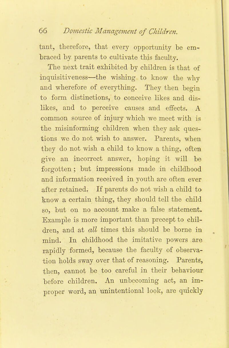 tant, therefore, that every opportunity be em- braced by parents to cultivate this faculty. The next trait exhibited by children is that of inquisitiveness—the wishing to know the why and wherefore of everything. They then begin to form distinctions, to conceive likes and dis- likes, and to perceive causes and effects. A common source of injury which we meet with is the misinforming children when they ask ques- tions we do not wish to answer. Parents, when they do not wish a child to know a thing, often give an incorrect answer, hoping it will be forgotten; but impressions made in childhood and information received in youth are often ever after retained. If parents do not wish a child to know a certain thing, they should tell the child so, but on no account make a false statement. Example is more important than precept to chil- dren, and at all times this should be borne in mind. In childhood the imitative powers are rapidly formed, because the faculty of observa- tion holds sway over that of reasoning. Parents, then, cannot be too careful in their behaviour before children. An unbecoming act, an im- proper word, an unintentional look, are quickly