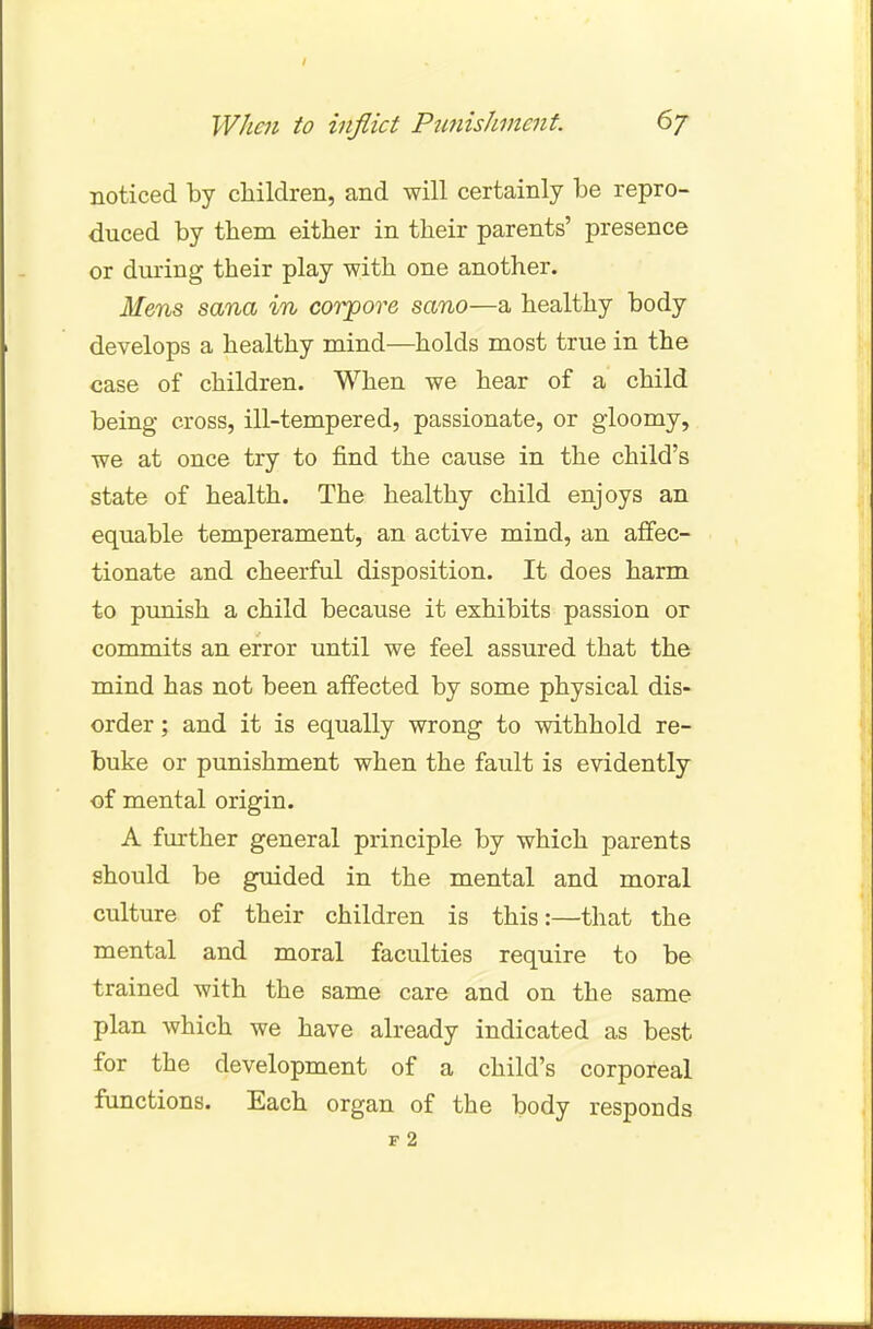 / When to inflict Punishment. 6/ noticed by children, and will certainly be repro- duced by them either in their parents' presence or during their play with one another. Mens sana in corpore sano—a healthy body develops a healthy mind—holds most true in the case of children. When we hear of a child being cross, ill-tempered, passionate, or gloomy, we at once try to find the cause in the child's state of health. The healthy child enjoys an equable temperament, an active mind, an affec- tionate and cheerful disposition. It does harm to punish a child because it exhibits passion or commits an error until we feel assured that the mind has not been affected by some physical dis- order ; and it is equally wrong to withhold re- buke or punishment when the fault is evidently of mental origin. A further general principle by which parents should be guided in the mental and moral culture of their children is this:—that the mental and moral faculties require to be trained with the same care and on the same plan which we have already indicated as best for the development of a child's corporeal functions. Each organ of the body responds F 2
