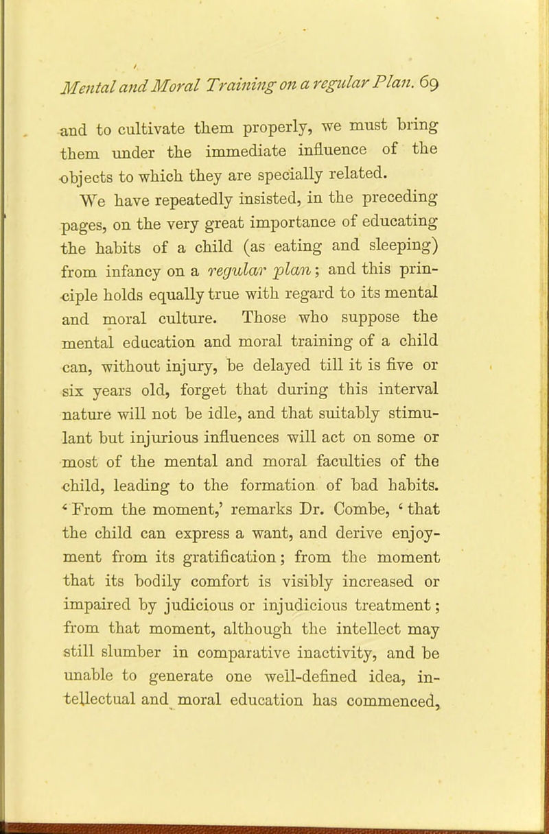 and to cultivate them properly, we must bring them under the immediate influence of the objects to which they are specially related. We have repeatedly insisted, in the preceding pages, on the very great importance of educating the habits of a child (as eating and sleeping) from infancy on a regular plan; and this prin- ciple holds equally true with regard to its mental and moral culture. Those who suppose the mental education and moral training of a child can, without injury, be delayed till it is five or six years old, forget that during this interval nature will not be idle, and that suitably stimu- lant but injurious influences will act on some or most of the mental and moral faculties of the child, leading to the formation of bad habits. * From the moment,' remarks Dr. Combe, ' that the child can express a want, and derive enjoy- ment from its gratification; from the moment that its bodily comfort is visibly increased or impaired by judicious or injudicious treatment; from that moment, although the intellect may still slumber in comparative inactivity, and be unable to generate one well-defined idea, in- tellectual and moral education has commenced,